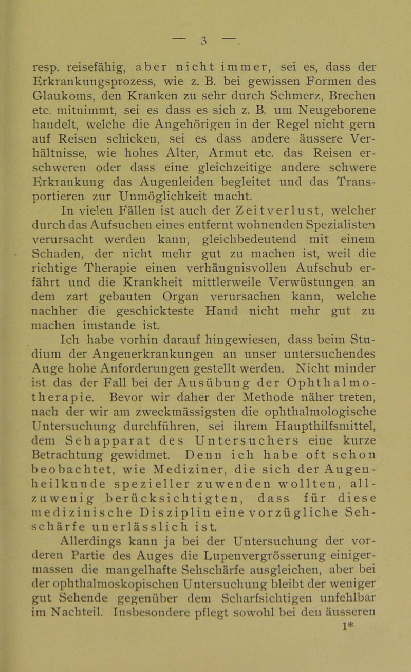 resp. reisefähig, aber nicht immer, sei es, dass der Erkrankuugsprozess, wie z. B. bei gewissen Formen des Glaukoms, den Kranken zu sehr durch Schmerz, Brechen etc. mitnimmt, sei es dass es sich z. B, um Neugeborene handelt, welche die Angehörigen in der Regel nicht gern auf Reisen schicken, sei es dass andere äussere Ver- hältnisse, wie hohes Alter, Armut etc. das Reisen er- schweren oder dass eine gleichzeitige andere schwere Erkrankung das Augenleiden begleitet und das Trans- portieren zur Unmöglichkeit macht. In vielen Fällen ist auch der Zeitverlust, welcher durch das Aufsuchen eines entfernt wohnenden Spezialisten verursacht werden kann, gleichbedeutend mit einem Schaden, der nicht mehr gut zu machen ist, weil die richtige Therapie einen verhängnisvollen Aufschub er- fährt und die Krankheit mittlerweile Verwüstungen an dem zart gebauten Organ verursachen kann, welche nachher die geschickteste Hand nicht mehr gut zu machen imstande ist. Ich habe vorhin darauf hingewiesen, dass beim Stu- dium der Angenerkraukuugeu an unser untersuchendes Auge hohe Atiforderuugen gestellt werden. Nicht minder ist das der Fall bei der Ausübung der Ophthalmo- therapie. Bevor wir daher der Methode näher treten, nach der wir am zweck massigsten die ophthalmologische Untersuchung durchführen, sei ihrem Haupthilfsmittel, dem Sehapparat des Unter Suchers eine kurze Betrachtung gewidmet. Denn ich habe oft schon beobachtet, wie Mediziner, die sich der Augen- heilkunde spezieller zu wenden wollten, all- zu wenig berücksichtigten, dass für diese medizinische Disziplin eine vorzügliche Seh- schärfe unerlässlich ist. Allerdings kann ja bei der Untersuchung der vor- deren Partie des Auges die Lupenvergrösserung eiuiger- massen die mangelhafte Sehschärfe ausgleichen, aber bei der ophthalmoskopischen Untersuchung bleibt der weniger gut Sehende gegenüber dem Scharfsichtigen unfehlbar im Nachteil. Insbesondere pflegt sowohl bei den äusseren 1*