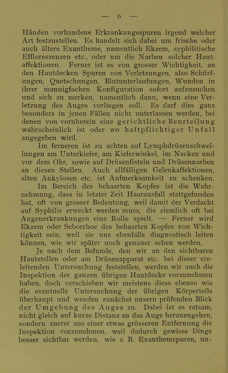 Händen vorhandene Erkrankungsspuren irgend welcher Art festzustellen. Es handelt sich dabei um frische oder auch ältere Exantheme, namentlich Ekzem, syphilitische Effloreszenzen etc., oder um die Narben solcher Haut- affektionen. Ferner ist es von grosser Wichtigkeit, an den Hautdecken Spuren von Verletzungen, also Schürf- ungen, Quetschungen, Blutunterlaufungen, Wunden in ihrer mannigfachen Konfiguration sofort aufzusuchen und sich zu merken, namentlich dann, wenn eine Ver- letzung des Auges vorliegen soll. Es darf dies ganz besonders in jenen Fällen nicht unterlassen werden, bei denen von vornherein eine gerichtliche Beurteilun g wahrscheinlich ist oder wo haftpflichtiger Unfall angegeben wird. Im ferneren ist zu achten auf Lytnphdrüsenschwel- lungen am Unterkiefer, am Kieferwinkel, im Nacken und vor dem Ohr, sowie auf Drüsenfisteln und Drüsennarben an diesen Stellen. Auch allfälligen Gelenkaffektiouen, alten Ankylosen etc. ist Aufmerksamkeit zu schenken. Im Bereich des behaarten Kopfes ist die Wahr- nehmung, dass in letzter Zeit Haarausfall stattgefunden hat, oft von grosser Bedeutung, weil damit der Verdacht auf Syphilis erweckt werden muss, die ziemlich oft bei Augenerkrankuugen eine Rolle spielt. — Ferner wird Ekzem oder Seborrhoe des behaarten Kopfes von Wich- tigkeit sein, weil sie uns ebenfalls diagnostisch leiten können, wie wir später noch genauer sehen werden. Je nach dem Befunde, den wir an den sichtbaren Hautstellen oder am Drüsenapparat etc. bei dieser ein- leitenden Untersuchung feststellen, werden wir auch die Inspektion der ganzen übrigen Hautdecke vorzunehmen haben, doch verschieben wir meistens diese ebenso wie die eventuelle Untersuchung der übrigen Körperteile überhaupt und wenden zunächst unsern prüfenden Blick der Umgebung des Auges zu. Dabei ist es ratsam, nicht gleich auf kurze Distanz an das Auge heranzugehen, sondern zuerst aus einer etwas grösseren Entfernung die Inspektion vorzunehmen, weil dadurch gewisse Dinge besser sichtbar werden, wie z. B. Exanthemspuren, uu-