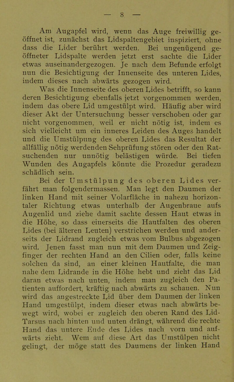 Am Augapfel wird, wenn das Auge freiwillig ge- öffnet ist, zunächst das Lidspaltengebiet inspiziert, ohne dass die Lider berührt werden. Bei ungenügend ge- öffneter Lidspalte werden jetzt erst sachte die Lider etwas auseinandergezogeu. Je nach dem Befunde erfolgt nun die Besichtigung der Innenseite des unteren Lides, indem dieses nach abwärts gezogen wird. Was die Innenseite des oberen Lides betrifft, so kann deren Besichtigung ebenfalls jetzt vorgenommen werden, indem das obere Lid umgestülpt wird. Häufig aber wird dieser Akt der Untersuchung besser verschoben oder gar nicht vorgenommen, weil er nicht nötig ist, indem es sich vielleicht um ein inneres Leiden des Auges handelt und die Umstülpung des oberen Lides das Resultat der allfällig nötig werdenden Sehprüfung stören oder den Rat- suchenden nur unnötig belästigen würde. Bei tiefen Wunden des Augapfels könnte die Prozedur geradezu schädlich sein. Bei der Umstülpung des oberen Lides ver- fährt mau folgendermasseu. Man legt den Daumen der linken Hand mit seiner Volarfläche in nahezu horizon- taler Richtung etwas unterhalb der Augenbraue aufs Augenlid und ziehe damit sachte dessen Haut etwas in die Höhe, so dass einerseits die Hautfalten des oberen Lides (bei älteren Leuten) verstrichen werden und ander- seits der Lidrand zugleich etwas vom Bulbus abgezogen wird. Jenen fasst man nun mit dem Daumen und Zeig- finger der rechten Hand an den Cilien oder, falls keine solchen da sind, an einer kleinen Hautfalte, die mau nahe dem Lidrande in die Höhe hebt und zieht das Lid daran etwas nach unten, indem man zugleich den Pa- tienten auffordert, kräftig uach abwärts zu schauen. Nun wird das angestreckte Lid über dem Daumen der linken Hand umgestülpt, indem dieser etwas nach abwärts be- wegt wird, wobei er zugleich den oberen Rand des Lid- Tarsus nach hinten und unten drängt, während die rechte Hand das untere Ende des Lides nach vorn und auf- wärts zieht. Wem auf diese Art das Umstülpen nicht gelingt, der möge statt des Daumens der linken Hand