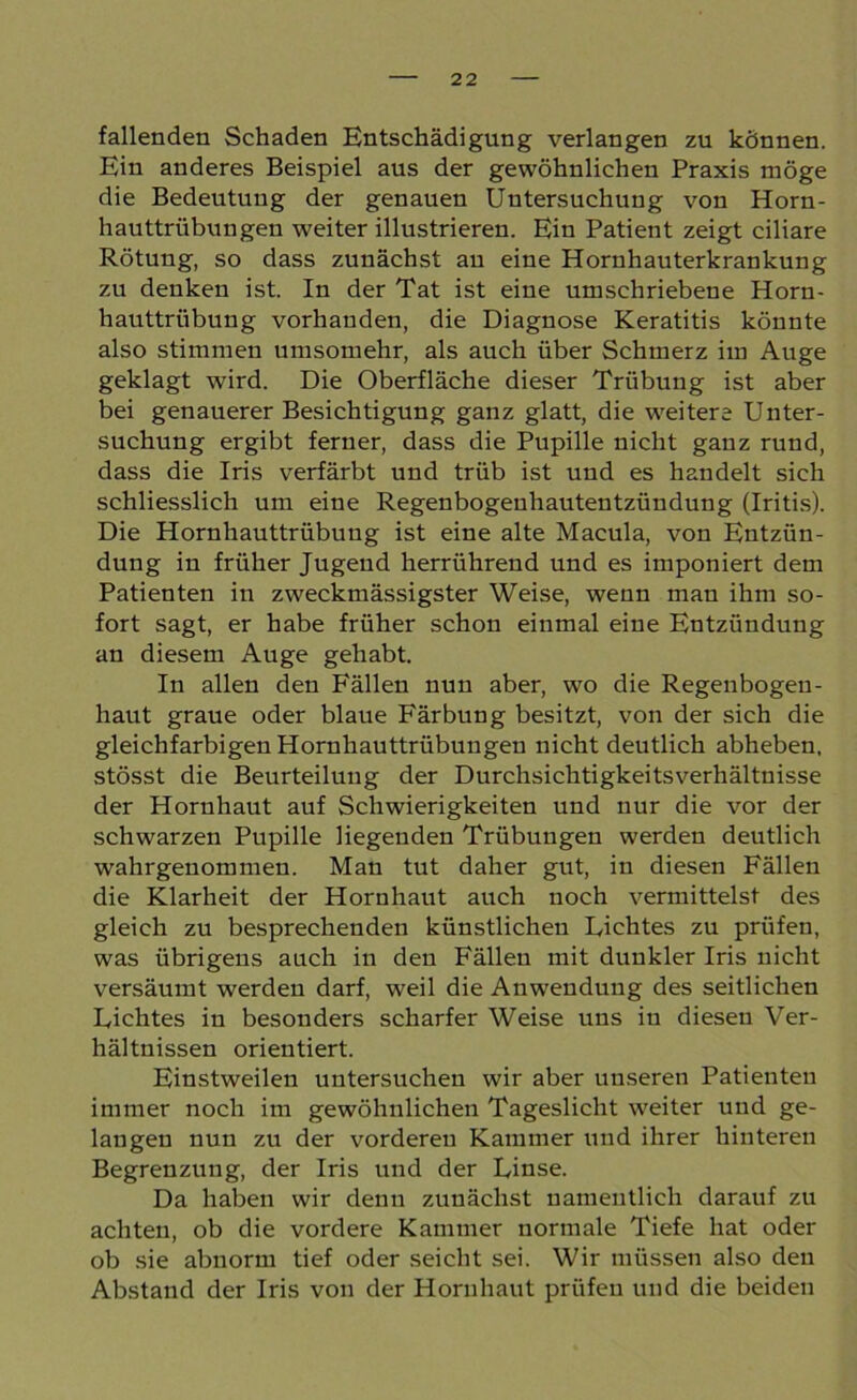 fallenden Schaden Entschädigung verlangen zu können. Ein anderes Beispiel aus der gewöhnlichen Praxis möge die Bedeutung der genauen Untersuchung von Horn- hauttrübungen weiter illustrieren. Ein Patient zeigt ciliare Rötung, so dass zunächst au eine Hornhauterkrankung zu denken ist. In der Tat ist eine umschriebene Horn- hauttrübung vorhanden, die Diagnose Keratitis könnte also stimmen umsomehr, als auch über Schmerz im Auge geklagt wird. Die Oberfläche dieser Trübung ist aber bei genauerer Besichtigung ganz glatt, die weitere Unter- suchung ergibt ferner, dass die Pupille nicht ganz rund, dass die Iris verfärbt und trüb ist und es handelt sich schliesslich um eine Regenbogeuhautentzündung (Iritis). Die Hornhauttrübung ist eine alte Macula, von Entzün- dung in früher Jugend herrührend und es imponiert dem Patienten in zweckmässigster Weise, wenn man ihm so- fort sagt, er habe früher schon einmal eine Entzündung an diesem Auge gehabt. In allen den Fällen nun aber, wo die Regenbogen- haut graue oder blaue Färbung besitzt, von der sich die gleichfarbigen Hornhauttrübungen nicht deutlich abheben, stösst die Beurteilung der Durchsichtigkeitsverhältnisse der Hornhaut auf Schwierigkeiten und nur die vor der schwarzen Pupille liegenden Trübungen werden deutlich wahrgenommen. Man tut daher gut, in diesen Fällen die Klarheit der Hornhaut auch noch vermittelst des gleich zu besprechenden künstlichen Lichtes zu prüfen, was übrigens auch in den Fällen mit dunkler Iris nicht versäumt werden darf, weil die Anwendung des seitlichen Lichtes in besonders scharfer Weise uns in diesen Ver- hältnissen orientiert. Einstweilen untersuchen wir aber unseren Patienten immer noch im gewöhnlichen Tageslicht weiter und ge- langen nun zu der vorderen Kammer und ihrer hinteren Begrenzung, der Iris und der Linse. Da haben wir denn zunächst namentlich darauf zu achten, ob die vordere Kammer normale Tiefe hat oder ob sie abnorm tief oder seicht sei. Wir müssen also den Abstand der Iris von der Hornhaut prüfen und die beiden