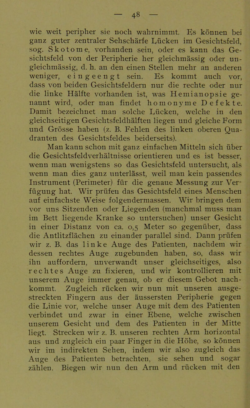 wie weit peripher sie noch wahrnimmt. Es können bei ganz guter zentraler Sehschärfe Lücken im Gesichtsfeld, sog. Skotome, vorhanden sein, oder es kann das Ge- sichtsfeld von der Peripherie her gleichmässig oder un- gleichmässig, d. h. an den einen Stellen mehr an anderen weniger, eingeengt sein. Es kommt auch vor, dass von beiden Gesichtsfeldern nur die rechte oder nur die linke Hälfte vorhanden ist, was Hemianopsie ge- nannt wird, oder man findet homonyme Defekte. Damit bezeichnet man solche Lücken, welche in den gleichseitigen Gesichtsfeldhälften liegen und gleiche Form und Grösse haben (z. B. Fehlen des linken oberen Qua- dranten des Gesichtsfeldes beiderseits). Man kann schon mit ganz einfachen Mitteln sich über die Gesichtsfeldverhältnisse orientieren und es ist besser, wenn man wenigstens so das Gesichtsfeld untersucht, als wenn man dies ganz unterlässt, weil man kein passendes Instrument (Perimeter) für die genaue Messung zur Ver- fügung hat. Wir prüfen das Gesichtsfeld eines Menschen auf einfachste Weise folgendermassen. Wir bringen dem vor uns Sitzenden oder Liegenden (manchmal muss man im Bett liegende Kranke so untersuchen) unser Gesicht in einer Distanz von ca. 0,5 Meter so gegenüber, dass die Antlitzflächen zu einander parallel sind. Dann prüfen wir z. B. das linke Auge des Patienten, nachdem wir dessen rechtes Auge zugebunden haben, so, dass wir ihn auffordern, unverwandt unser gleichseitiges, also rechtes Auge zu fixieren, und wir kontrollieren mit unserem Auge immer genau, ob er diesem Gebot nach- kommt. Zugleich rücken wir nun mit unseren ausge- streckten Fingern aus der äussersten Peripherie gegen die Linie vor, welche unser Auge mit dem des Patienten verbindet und zwar in einer Ebene, welche zwischen unserem Gesicht und dem des Patienten in der Mitte liegt. Strecken wir z. B. unseren rechten Arm horizontal aus und zugleich ein paar Finger in die Höhe, so können wir im indirekten Sehen, indem wir also zugleich das Auge des Patienten betrachten, sie sehen und sogar zählen. Biegen wir nun den Arm und rücken mit den