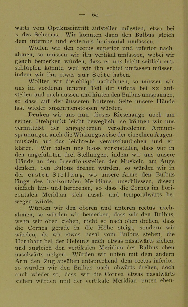 wärts vom Optikuseintritt aufstelleu müssten, etwa bei x des Schemas. Wir könnten dann den Bulbus gleich dem internus und exteruus horizontal umfassen. Wollen wir den rectus superior und inferior nach- ahmen, so müssen wir ihn vertikal umfassen, wobei wir gleich bemerken würden, dass er uns leicht seitlich ent- schlüpfen könnte, weil wir ihn schief umfassen müssen, indem wir ihn etwas zur Seite haben. Wollten wir die obliqui uachahmen, so müssen wir uns im vorderen inneren Teil der Orbita bei xx auf- stellen und nach aussen und hinten den Bulbus umspannen, so dass auf der äusseren hinteren Seite unsere Hände fast wieder zusammenstossen würden. Denken wir uns nun dieses Riesenauge noch um seinen Drehpunkt leicht beweglich, so können wir uns vermittelst der angegebenen verschiedenen Armum- spannungen auch die Wirkungsweise der einzelnen Augen- muskeln auf das leichteste veranschaulichen und er- klären. Wir haben uns bloss vorzustellen, dass wir in den angeführten drei Stellungen, indem wir uns unsere Hände an den Insertionsstellen der Muskeln am Auge denken, den Bulbus drehen würden, so würdeu wir in der ersten Stellung, wo unsere Arme den Bulbus längs des horizontalen Meridians umschliessen, diesen einfach hin- und herdrehen, so dass die Cornea im hori- zontalen Meridian sich nasal- und temporalwärts be- wegen würde. Würden wir den oberen und unteren rectus nach- ahmen, so würdeu wir bemerken, dass wir den Bulbus, wenn wir oben ziehen, nicht so nach oben drehen, dass die Cornea gerade in die Höhe steigt, sondern wir würdeu, da wir etwas nasal vom Bulbus stehen, die Hornhaut bei der Hebung auch etwas nasalwärts ziehen, und zugleich den vertikalen Meridian des Bulbus oben nasalwärts neigen. Würdeu wir unten mit dem andern Arm den Zug ausiibeu entsprechend dem rectus inferior, so würden wir den Bulbus nach abwärts drehen, doch auch wieder so, dass wir die Cornea etwas nasalwärts ziehen würden und der vertikale Meridian unten eben-