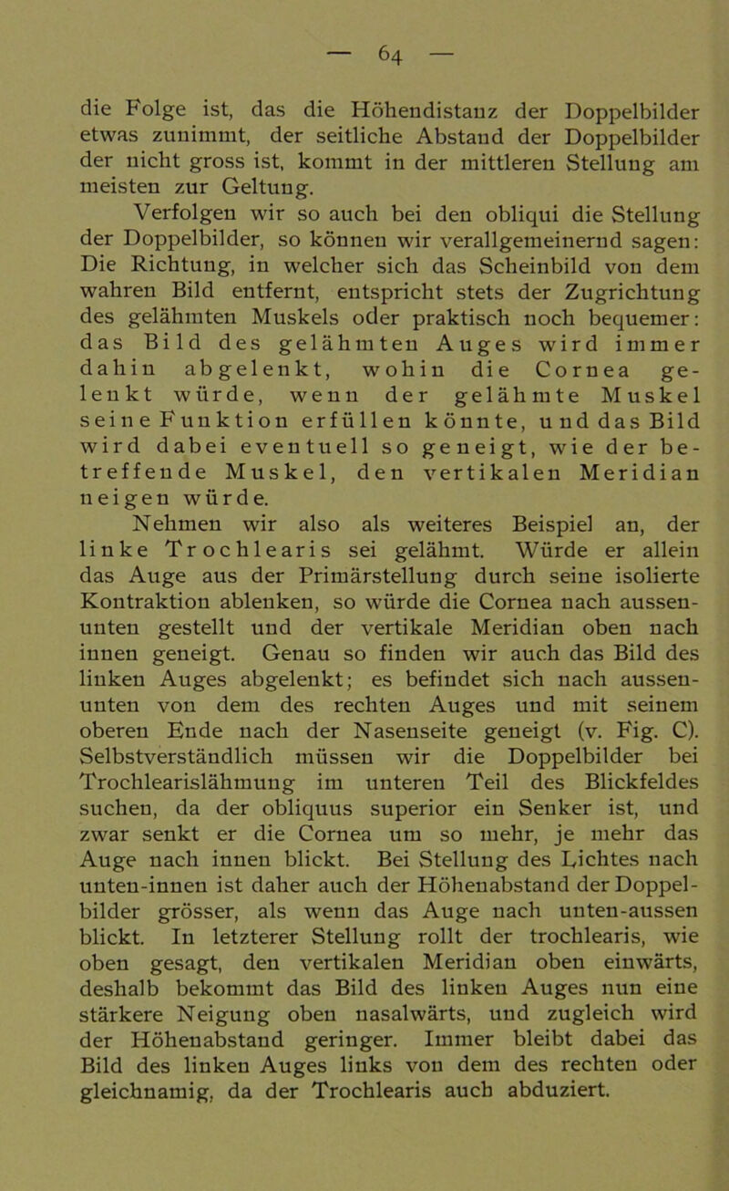 die Folge ist, das die Höhendistanz der Doppelbilder etwas zunimmt, der seitliche Abstand der Doppelbilder der nicht gross ist, kommt in der mittleren Stellung am meisten zur Geltung. Verfolgen wir so auch bei den obliqui die Stellung der Doppelbilder, so können wir verallgemeinernd sagen: Die Richtung, in welcher sich das Scheinbild von dem wahren Bild entfernt, entspricht stets der Zugrichtung des gelähmten Muskels oder praktisch noch bequemer: das Bild des gelähmten Auges wird immer dahin abgelenkt, wohin die Cornea ge- lenkt würde, wenn der gelähmte Muskel seine Funktion erfüllen könnte, und das Bild wird dabei eventuell so geneigt, wie der be- treffende Muskel, den vertikalen Meridian neigen würde. Nehmen wir also als weiteres Beispiel an, der linke Trochlearis sei gelähmt. Würde er allein das Auge aus der Primärstellung durch seine isolierte Kontraktion ablenken, so würde die Cornea nach aussen- unten gestellt und der vertikale Meridian oben nach innen geneigt. Genau so finden wir auch das Bild des linken Auges abgelenkt; es befindet sich nach aussen- unten von dem des rechten Auges und mit seinem oberen Ende nach der Nasenseite geneigt (v. Fig. C). Selbstverständlich müssen wir die Doppelbilder bei Trochlearislähmuug im unteren Teil des Blickfeldes suchen, da der obliquus superior ein Senker ist, und zwar senkt er die Cornea um so mehr, je mehr das Auge nach innen blickt. Bei Stellung des Lichtes nach unten-innen ist daher auch der Höhenabstand der Doppel- bilder grösser, als wenn das Auge nach uuten-aussen blickt. In letzterer Stellung rollt der trochlearis, wie oben gesagt, den vertikalen Meridian oben einwärts, deshalb bekommt das Bild des linken Auges nun eine stärkere Neigung oben nasalwärts, und zugleich wird der Höheuabstand geringer. Immer bleibt dabei das Bild des linken Auges links von dem des rechten oder gleichnamig, da der Trochlearis auch abduziert.