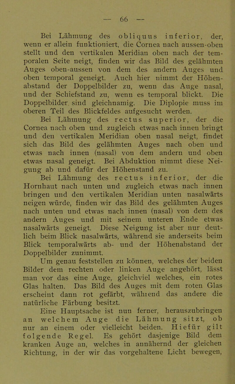 Bei Lähmung des obliquus inferior, der, wenn er allein funktioniert, die Cornea nach ausseu-oben stellt und den vertikalen Meridian oben nach der tem- poralen Seite neigt, finden wir das Bild des gelähmten Auges oben-aussen von dem des andern Auges und oben temporal geneigt. Auch hier nimmt der Höhen- abstaud der Doppelbilder zu, wenn das Auge nasal, lind der Schiefstand zu, wenn es temporal blickt. Die Doppelbilder sind gleichnamig. Die Diplopie muss im oberen Teil des Blickfeldes aufgesucht werden. Bei Lähmung des rectus superior, der die Cornea nach oben und zugleich etwas nach innen bringt und den vertikalen Meridian oben nasal neigt, findet sich das Bild des gelähmten Auges nach oben und etwas nach innen (nasal) von dem andern und oben etwas nasal geneigt. Bei Abduktion nimmt diese Nei- gung ab und dafür der Höhenstand zu. Bei Lähmung des rectus inferior, der die Hornhaut nach unten und zugleich etwas nach innen bringen und den vertikalen Meridian unten nasalwärts neigen würde, finden wir das Bild des gelähmten Auges nach unten und etwas nach innen (nasal) von dem des andern Auges und mit seinem unteren Ende etwas nasalwärts geneigt. Diese Neigung ist aber nur deut- lich beim Blick nasalwärts, während sie anderseits beim Blick temporalwärts ab- und der Höhenabstand der Doppelbilder zunimmt. Um genau feststellen zu können, welches der beiden Bilder dem rechten oder linken Auge angehört, lässt man vor das eine Auge, gleichviel welches, ein rotes Glas halten. Das Bild des Auges mit dem roten Glas erscheint dann rot gefärbt, während das andere die natürliche Färbung besitzt. Eine Hauptsache ist nun ferner, herauszubringeu an welchem Auge die Lähmung sitzt, ob nur an einem oder vielleicht beiden. Hiefür gilt folgende Regel. Es gehört dasjenige Bild dem kranken Auge an, welches in annähernd der gleichen Richtung, in der wir das vorgehaltene Licht bewegen,