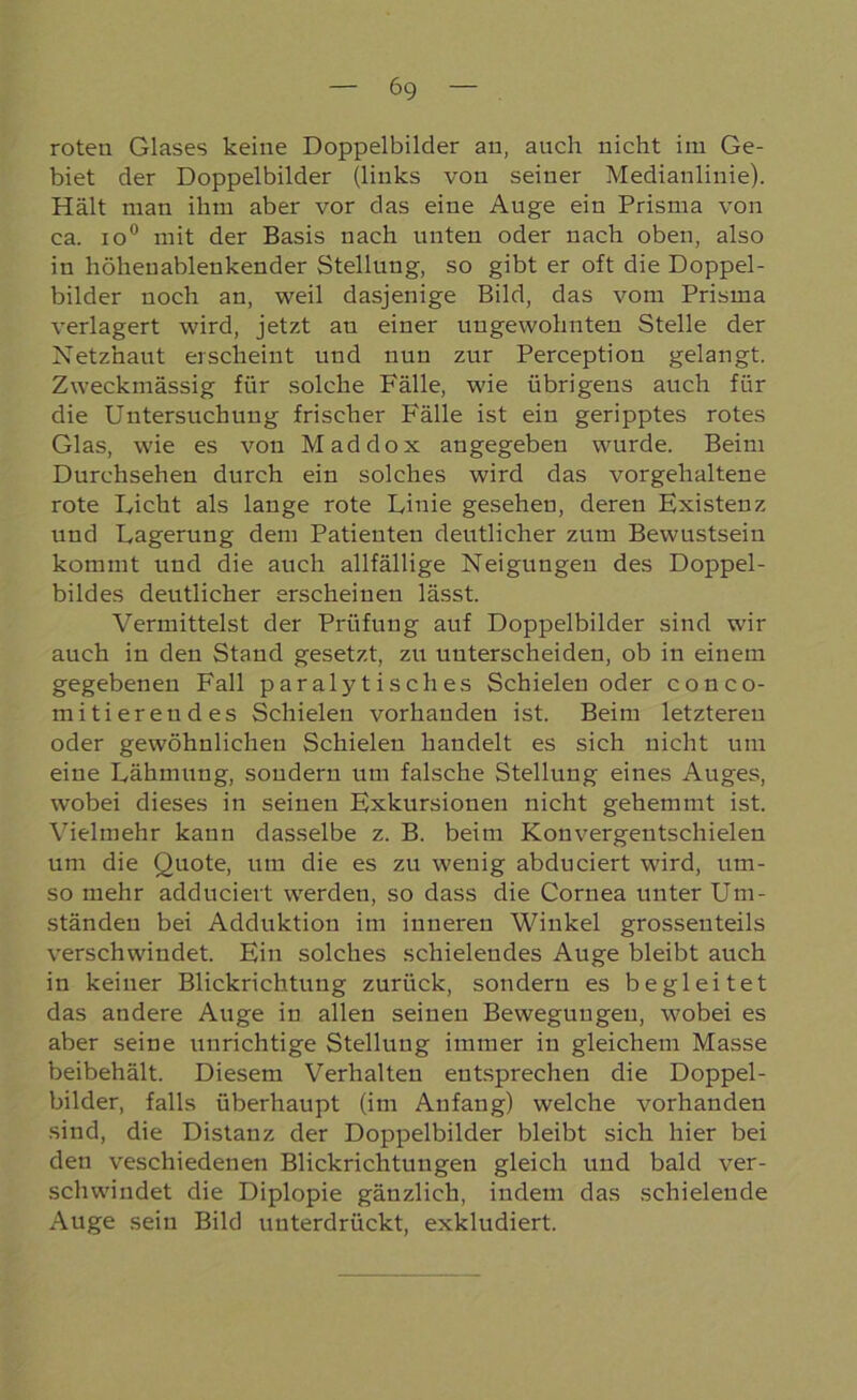 roten Glases keine Doppelbilder an, auch nicht im Ge- biet der Doppelbilder (links von seiner Medianlinie). Hält man ihm aber vor das eine Auge ein Prisma von ca. io° mit der Basis nach unten oder nach oben, also in höheuablenkender Stellung, so gibt er oft die Doppel- bilder noch an, weil dasjenige Bild, das vom Prisma verlagert wird, jetzt an einer ungewohnten Stelle der Netzhaut erscheint und nun zur Perception gelangt. Zweckmässig für solche Fälle, wie übrigens auch für die Untersuchung frischer Fälle ist ein geripptes rotes Glas, wie es von Maddox angegeben wurde. Beim Durchsehen durch ein solches wird das vorgehaltene rote Dicht als lange rote Linie gesehen, deren Existenz und Lagerung dem Patienten deutlicher zum Bewustsein kommt und die auch allfällige Neigungen des Doppel- bildes deutlicher erscheinen lässt. Vermittelst der Prüfung auf Doppelbilder sind wir auch in den Stand gesetzt, zu unterscheiden, ob in einem gegebenen Fall p ar alyt i s ch es Schielen oder conco- mitierendes Schielen vorhanden ist. Beim letzteren oder gewöhnlichen Schielen handelt es sich nicht um eine Lähmung, sondern um falsche Stellung eines Auges, wobei dieses in seinen Exkursionen nicht gehemmt ist. Vielmehr kann dasselbe z. B. beim Konvergentschielen um die Quote, um die es zu wenig abduciert wird, um- so mehr adduciert werden, so dass die Cornea unter Um- ständen bei Adduktion im inneren Winkel grossenteils verschwindet. Ein solches schielendes Auge bleibt auch in keiner Blickrichtung zurück, sondern es begleitet das andere Auge in allen seinen Bewegungen, wobei es aber seine unrichtige Stellung immer in gleichem Masse beibehält. Diesem Verhalten entsprechen die Doppel- bilder, falls überhaupt (im Anfang) welche vorhanden sind, die Distanz der Doppelbilder bleibt sich hier bei den veschiedenen Blickrichtungen gleich und bald ver- schwindet die Diplopie gänzlich, indem das schielende Auge sein Bild unterdrückt, exkludiert.