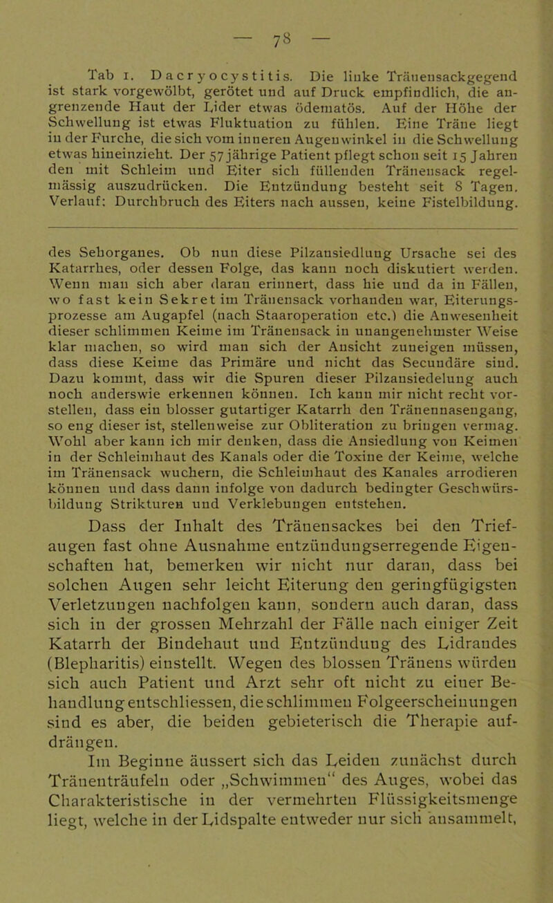 7* Tab i. Dacryocystitis. Die linke Tränensackgegend ist stark vorgewölbt, gerötet und auf Druck empfindlich, die an- grenzende Haut der Eider etwas ödematös. Auf der Höhe der Schwellung ist etwas Fluktuation zu fühlen. Fine Träne hegt in der Furche, die sich vom inneren Augenwinkel in die Schwellung etwas hineinzieht. Der 57 jährige Patient pflegt schon seit 15 Jahren den mit Schleim und Eiter sich füllenden Tränensack regel- mässig auszudrücken. Die Entzündung besteht seit 8 Tagen. Verlauf: Durchbruch des Eiters nach aussen, keine Fistelbildung. des Sehorganes. Ob nun diese Pilzansiedlung Ursache sei des Katarrhes, oder dessen Folge, das kann noch diskutiert werden. Wenn man sich aber daran erinnert, dass hie und da in Fällen, wo fast kein Sekret im Tränensack vorhanden war, Eiterungs- prozesse am Augapfel (nach Staaroperation etc.) die Anwesenheit dieser schlimmen Keime im Tränensack in unangenehmster Weise klar machen, so wird man sich der Ansicht zuneigen müssen, dass diese Keime das Primäre und nicht das Secuudäre sind. Dazu kommt, dass wir die Spuren dieser Pilzansiedelung auch noch anderswie erkennen können. Ich kann mir nicht recht vor- stelleu, dass ein blosser gutartiger Katarrh den Tränennaseugang, so eng dieser ist, stellenweise zur Obliteration zu bringen vermag. Wohl aber kann ich mir denken, dass die Ansiedlung von Keimen in der Schleimhaut des Kanals oder die Toxine der Keime, welche im Tränensack wuchern, die Schleimhaut des Kanales arrodieren können und dass dann infolge von dadurch bedingter Geschwürs- bildung Strikturen und Verklebungen entstehen. Dass der Inhalt des Tränensackes bei den Trief- augen fast ohne Ausnahme eutziindungserregende Eigen- schaften hat, bemerken wir nicht nur daran, dass bei solchen Augen sehr leicht Eiterung den geringfügigsten Verletzungen nachfolgen kann, sondern auch daran, dass sich in der grossen Mehrzahl der Fälle nach einiger Zeit Katarrh der Bindehaut und Entzündung des Lidrandes (Blepharitis) eiustellt. Wegen des blossen Träueus würden sich auch Patient und Arzt sehr oft nicht zu eiuer Be- handlung entschliessen, die schlimmen Folgeerscheinungen sind es aber, die beiden gebieterisch die Therapie auf- drängen. Im Beginne äussert sich das Leiden zunächst durch Tränenträufeln oder „Schwimmen“ des Auges, wobei das Charakteristische in der vermehrten Flüssigkeitsmenge liegt, welche in der Lidspalte entweder nur sich 'ansammelt,