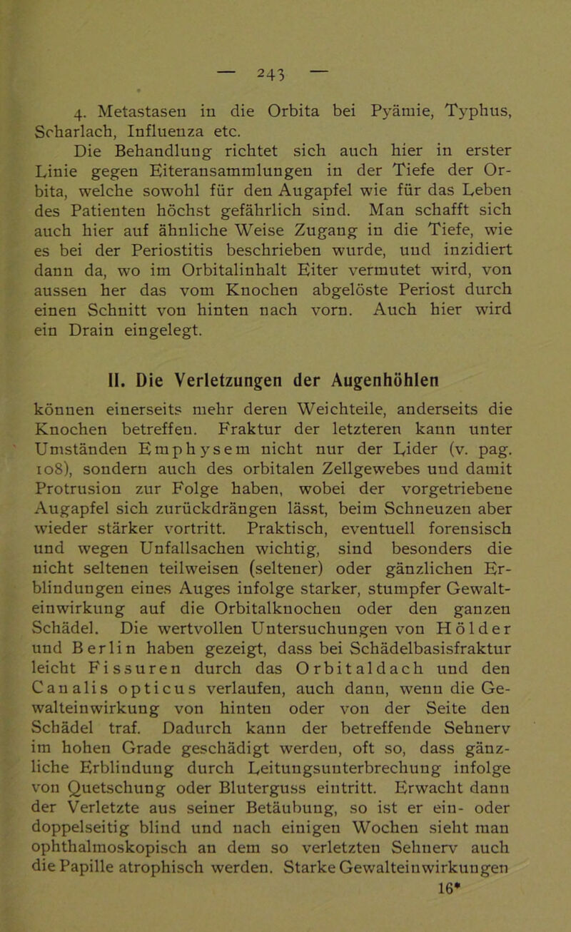 4. Metastasen in die Orbita bei Pyärnie, Typhus, Scharlach, Influenza etc. Die Behandlung richtet sich auch hier in erster Linie gegen Eiteransammlungen in der Tiefe der Or- bita, welche sorvohl für den Augapfel wie für das Leben des Patienten höchst gefährlich sind. Man schafft sich auch hier auf ähnliche Weise Zugang in die Tiefe, wie es bei der Periostitis beschrieben wurde, und inzidiert dann da, wo im Orbitalinhalt Eiter vermutet ward, von aussen her das vom Knochen abgelöste Periost durch einen Schnitt von hinten nach vorn. Auch hier wird ein Drain eingelegt. II. Die Verletzungen der Augenhöhlen können einerseits mehr deren Weichteile, anderseits die Knochen betreffen. Fraktur der letzteren kann unter Umständen Emphysem nicht nur der Lider (v. pag. 108), sondern auch des orbitalen Zellgewebes uud damit Protrusion zur Folge haben, wobei der vorgetriebene Augapfel sich zurückdrängen lässt, beim Schneuzen aber wieder stärker vortritt. Praktisch, eventuell forensisch und wegen Unfallsachen wichtig, sind besonders die nicht seltenen teilweisen (seltener) oder gänzlichen Er- blindungen eines Auges infolge starker, stumpfer Gewalt- einwirkung auf die Orbitalknochen oder den ganzen Schädel. Die wertvollen Untersuchungen von Holder und Berlin haben gezeigt, dass bei Schädelbasisfraktur leicht Fissuren durch das Orbital dach und den Canalis opticus verlaufen, auch dann, wenn die Ge- walteinwirkung von hinten oder von der Seite den Schädel traf. Dadurch kann der betreffende Sehnerv im hohen Grade geschädigt werden, oft so, dass gänz- liche Erblindung durch Leitungsuuterbrechung infolge von Quetschung oder Bluterguss eintritt. Erwacht dauu der Verletzte aus seiner Betäubung, so ist er ein- oder doppelseitig blind und nach einigen Wochen sieht man ophthalmoskopisch an dem so verletzten Sehnerv auch die Papille atrophisch werden. Starke Gewalteinwirkungen 16*