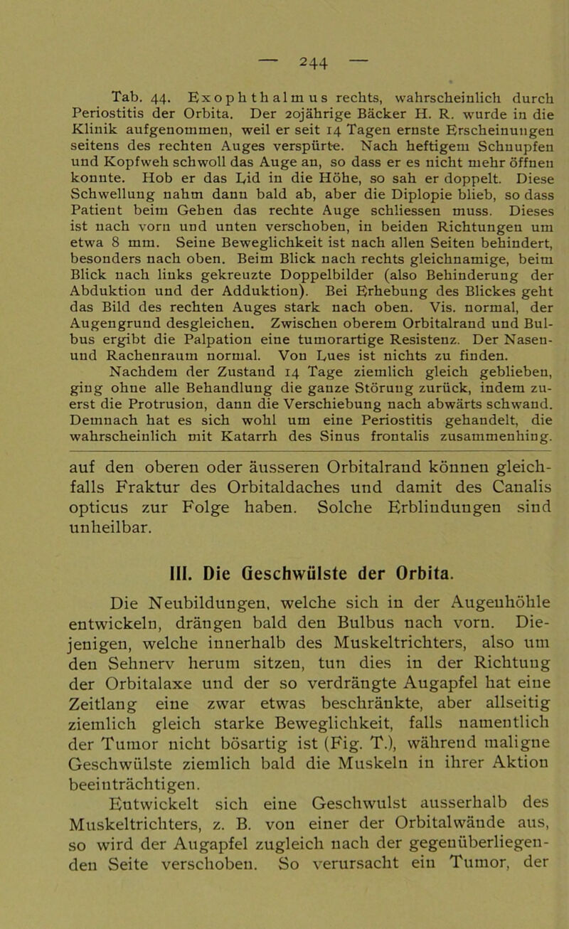 Tab. 44. Exophthalmus rechts, wahrscheinlich durch Periostitis der Orbita. Der 20jährige Bäcker H. R. wurde in die Klinik aufgenommen, weil er seit 14 Tagen ernste Erscheinungen seitens des rechten Auges verspürte. Nach heftigem Schnupfen und Kopfweh schwoll das Auge an, so dass er es nicht mehr öffnen konnte. Hob er das Lid in die Höhe, so sah er doppelt. Diese Schwellung nahm dann bald ab, aber die Diplopie blieb, so dass Patient beim Gehen das rechte Auge schliessen muss. Dieses ist nach vorn und unten verschoben, in beiden Richtungen um etwa 8 mm. Seine Beweglichkeit ist nach allen Seiten behindert, besonders nach oben. Beim Blick nach rechts gleichnamige, beim Blick nach links gekreuzte Doppelbilder (also Behinderung der Abduktion und der Adduktion). Bei Erhebung des Blickes geht das Bild des rechten Auges stark nach oben. Vis. normal, der Augengrund desgleichen. Zwischen oberem Orbitalrand und Bul- bus ergibt die Palpation eine tumorartige Resistenz. Der Nasen- und Rachenraum normal. Von Lues ist nichts zu finden. Nachdem der Zustand 14 Tage ziemlich gleich geblieben, ging ohne alle Behandlung die ganze Störung zurück, indem zu- erst die Protrusion, dann die Verschiebung nach abwärts schwand. Demnach hat es sich wohl um eine Periostitis gehandelt, die wahrscheinlich mit Katarrh des Sinus frontalis zusammenhing. auf den oberen oder äusseren Orbitalrand können gleich- falls Fraktur des Orbitaldaches und damit des Canalis opticus zur Folge haben. Solche Erblindungen sind unheilbar. III. Die Geschwülste der Orbita. Die Neubildungen, welche sich in der Augenhöhle entwickeln, drängen bald den Bulbus nach vorn. Die- jenigen, welche innerhalb des Muskeltrichters, also um den Sehnerv herum sitzen, tun dies in der Richtung der Orbitalaxe und der so verdrängte Augapfel hat eine Zeitlang eine zwar etwas beschränkte, aber allseitig ziemlich gleich starke Beweglichkeit, falls namentlich der Tumor nicht bösartig ist (Fig. T.), während maligne Geschwülste ziemlich bald die Muskeln in ihrer Aktion beeinträchtigen. Entwickelt sich eine Geschwulst ausserhalb des Muskeltrichters, z. B. von einer der Orbitalwäude aus, so wird der Augapfel zugleich nach der gegenüberliegen- den Seite verschoben. So verursacht ein Tumor, der