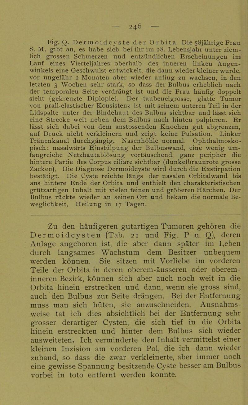 Fig. Q. Dermoidcyste der Orbita. Die 58jährige Frau S. M. gibt an, es habe sieb bei ihr im 28. Lebensjahr unter ziem- lich grossen Schmerzen und entzündlichen Erscheinungen im Lauf eines Vierteljahres oberhalb des inneren linken Augen- winkels eine Geschwulst entwickelt, die dann wieder kleiner wurde, vor ungefähr 2 Monaten aber wieder anfiug zu wachsen, in den letzten 3 Wochen sehr stark, so dass der Bulbus erheblich nach der temporalen Seite verdrängt ist und die Frau häufig doppelt sieht (gekreuzte Diplopie). Der taubeneigrosse, glatte Tumor von prall-elastischer Konsistenz ist mit seinem unteren Teil in der Lidspalte unter der Bindehaut des Bulbus sichtbar und lässt sich eine Strecke weit neben dem Bulbus nach hinten palpieren. Er lässt sich dabei von dem anstossenden Knochen gut abgrenzen, auf Druck nicht verkleinern und zeigt keine Pulsation. Linker Träuenkaual durchgängig. Nasenhöhle normal. Ophthalmosko- pisch: nasalwärts E'nstülpung der Bulbuswand, eine wenig um- fangreiche Netzhautablösung vortäuschend, ganz peripher die hintere Partie des Corpus ciliare sichtbar (dunkelbraunrote grosse Zacken). Die Diagnose Dermoidcyste wird durch die Exstirpation bestätigt. Die Cyste reichte längs der nasalen Orbitalwand bis ans hintere Ende der Orbita und enthielt den charakteristischen grützartigen Inhalt mit vielen feinen und gröberen Härchen. Der Bulbus rückte wieder an seinen Ort und bekam die normale Be- weglichkeit. Heilung in 17 Tagen. Zu den häufigeren gutartigeu Tumoren gehören die Dermoidcysten (Tab. 21 und Fig. P u. Q), deren Anlage angeboren ist, die aber dann später im Leben durch langsames Wachstum dem Besitzer unbequem werden können. Sie sitzen mit Vorliebe im vorderen Teile der Orbita in deren oberem-äussereu oder oberetn- innereu Bezirk, können sich aber auch noch weit in die Orbita hinein erstrecken und dann, wenn sie gross sind, auch den Bulbus zur Seite drängen. Bei der Entfernung muss mau sich hüten, sie anzuschneiden. Ausnahms- weise tat ich dies absichtlich bei der Entfernung sehr grosser derartiger Cysten, die sich tief in die Orbita hinein erstreckten und hinter dem Bulbus sich wieder ausweiteten. Ich verminderte den Inhalt vermittelst einer kleinen Inzision am vorderen Pol, die ich daun wieder zuband, so dass die zwar verkleinerte, aber immer noch eine gewisse Spannung besitzende Cyste besser am Bulbus vorbei in toto entfernt werden konnte.
