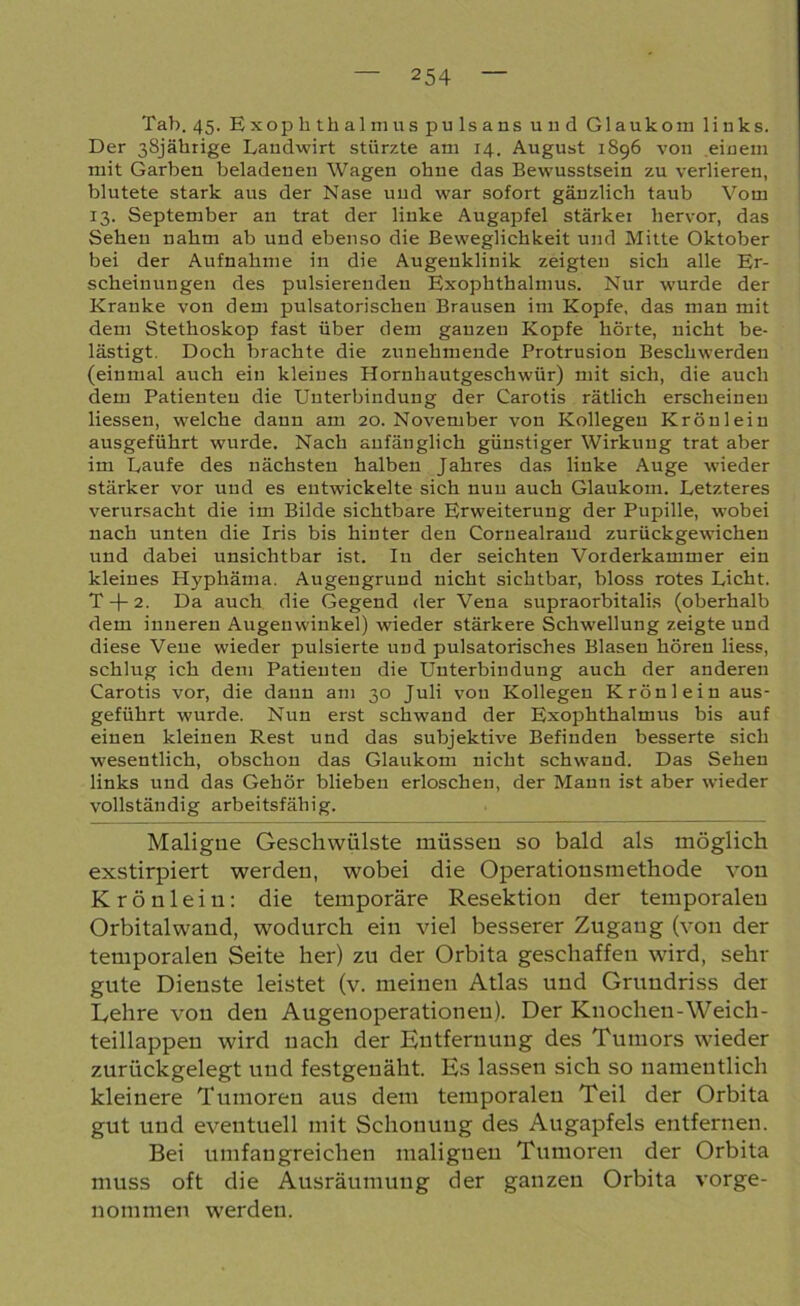 Tab. 45. Exophthalmuspulsans und Glaukom links. Der 38jährige Landwirt stürzte am 14. August 1896 von einem mit Garben beladenen Wagen ohne das Bewusstsein zu verlieren, blutete stark aus der Nase und war sofort gänzlich taub Vom 13. September an trat der linke Augapfel stärker hervor, das Sehen nahm ab und ebenso die Beweglichkeit und Mitte Oktober bei der Aufnahme in die Augenklinik zeigten sich alle Er- scheinungen des pulsierenden Exophthalmus. Nirr wurde der Kranke von dem pulsatorischen Brausen im Kopfe, das man mit dem Stethoskop fast über dem ganzen Kopfe hörte, nicht be- lästigt. Doch brachte die zunehmende Protrusion Beschwerden (einmal auch ein kleines Hornhautgeschwür) mit sich, die auch dem Patienten die Unterbindung der Carotis rätlich erscheinen Hessen, welche dann am 20. November von Kollegen Krönlein ausgeführt wurde. Nach anfänglich günstiger Wirkung trat aber im Laufe des nächsten halben Jahres das linke Auge wieder stärker vor und es entwickelte sich nun auch Glaukom. Letzteres verursacht die im Bilde sichtbare Erweiterung der Pupille, wobei nach unten die Iris bis hinter den Coruealraud zurückgewichen und dabei unsichtbar ist. In der seichten Vorderkammer ein kleines Hyphäma. Augengrund nicht sichtbar, bloss rotes Licht. T-j-2. Da auch die Gegend der Vena supraorbitalis (oberhalb dem inneren Augenwinkel) wieder stärkere Schwellung zeigte und diese Vene wieder pulsierte und pulsatorisches Blasen hören liess, schlug ich dem Patienten die Unterbindung auch der anderen Carotis vor, die dann am 30 Juli von Kollegen Krönlein aus- geführt wurde. Nun erst schwand der Exophthalmus bis auf einen kleinen Rest und das subjektive Befinden besserte sich wesentlich, obschon das Glaukom nicht schwand. Das Sehen links und das Gehör blieben erloschen, der Mann ist aber wieder vollständig arbeitsfähig. Maligne Geschwülste müssen so bald, als möglich exstirpiert werden, wobei die Operationsmethode von Krönlein: die temporäre Resektion der temporalen Orbitalwand, wodurch ein viel besserer Zugang (von der temporalen Seite her) zu der Orbita geschaffen wird, sehr gute Dienste leistet (v. meinen Atlas und Grundriss der Lehre von den Augenoperationen). Der Knochen-Weich- teillappen wird nach der Entfernung des Tumors wieder zurückgelegt und festgenäht. Es lassen sich so namentlich kleinere Tumoren aus dem temporalen Teil der Orbita gut und eventuell mit Schonung des Augapfels entfernen. Bei umfangreichen malignen Tumoren der Orbita muss oft die Ausräumung der ganzen Orbita vorge- nommen werden.