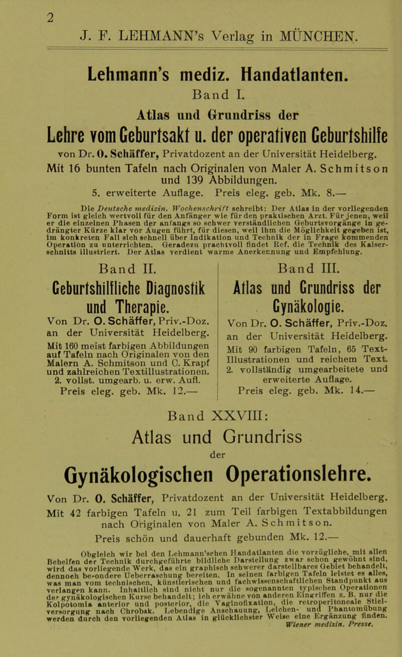 J. F. LEHMANN’s Verlag in MÜNCHEN. Lehmann’s mediz. Handatlanten. Band I. Atlas und Grundriss der Lehre vom Geburtsakt u. der operativen Geburtshilfe von Dr. 0. Schäffer, Privatdozent an der Universität Heidelberg. Mit 16 bunten Tafeln nach Originalen von Maler A. Schmitson und 139 Abbildungen. 5. erweiterte Auflage. Preis eleg. geb. Mk. 8.— Die Deutsche medizin. Wochenschrift schreibt: Der Atlas in der vorliegenden Form ist gleich wertvoll für den Anfänger wie für den praktischen Arzt. Für jenen, weil er die einzelnen Phasen der anfangs so schwer verständlichen Qeburtsvorgänge in ge- drängter Kürze klar vor Augen führt, für diesen, weil ihm die Möglichkeit gegeben ist, im konkreten Fall sieh schnell über Indikation und Technik der in Frage kommenden Operation zu unterrichten. Geradezu prachtvoll findet Ref. die Technik des Kaiser- schnitts illustriert. Der Atlas verdient warme Anerkennung und Empfehlung. Band II. Geburtshilfliche Diagnostik und Therapie. Von Dr. O. Schäffer, Priv.-Doz. an der Universität Heidelberg. Mit 160 meist farbigen Abbildungen auf Tafeln nach Originalen von den Malern A. Schmitson und 0. Krapf und zahlreichen Textillustrationen. 2. vollst. umgearb. u. erw. Aufl. Preis eleg. geb. Mk. 12.— Band III. Atlas und Grundriss der Gynäkologie. Von Dr. O. Schäffer, Priv.-Doz. an der Universität Heidelberg. Mit 90 farbigen Tafeln, 66 Text- Illustrationen und reichem Text 2. vollständig umgearbeitete und erweiterte Auflage. Preis eleg. geb. Mk. 14.— Band XXVIII: Atlas und Grundriss der Gynäkologischen Operationslehre. Von Dr. 0. Schäffer, Privatdozent an der Universität Heidelberg. Mit 42 farbigen Tafeln u. 21 zum Teil farbigen Textabbildungen nach Originalen von Maler A. Schmitson. Preis schön und dauerhaft gebunden Mk. 12.— Obgleich wir bei den Lehmann’schcn Handatlanten die vorzügliche, mit allen Behelfen der Technik durchgeführte bildliche Darstellung zwar schon gewohnt sind, wird das vorliegende Werk, das ein graphisch schwerer darstellbares Gebiet behandelt, dennoch bc-omlcre Ueberraschung bereiten. In seinen larblgen Tafeln leistet es alles, was man vom technischen, künstlerischen und fachwlsHcnschaftlichen Standpunkt aus verlangen kann. Inhaltlich sind nicht nur die sogenannten tvpisehen Operationen der gynäkologischen Kurse behandelt; ich erwähne von anderen Eingrillen z. B. nur die Kolpotomia anterior und posterior, die Vaginofixatlon, die retroperitoncale Stiel- versorgung nach Chrobak. Lebendige Anschauung, Leichen- und I hantomubung werden durch den vorliegenden Atlas in glücklichster Weise eine Ergänzung finden. Wiener medizin. Presse.