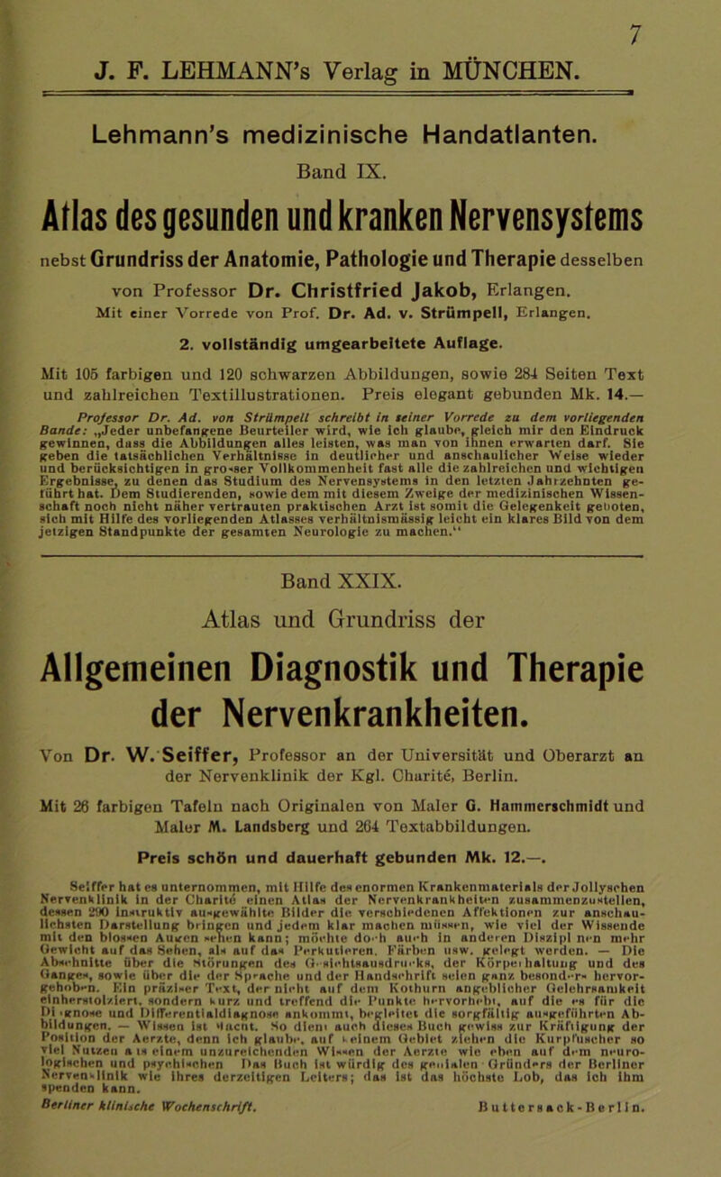 J. F. LEHMANN’s Verlag in MÜNCHEN. Lehmann’s medizinische Handatlanten. Band IX. Atlas des gesunden und kranken Nervensystems nebst Grundriss der Anatomie, Pathologie und Therapie desselben von Professor Dr. Christfried Jakob, Erlangen. Mit einer Vorrede von Prof. Dr. Ad. v. Strümpell, Erlangen. 2. vollständig umgearbeitete Auflage. Mit 105 farbigen und 120 schwarzen Abbildungen, sowie 284 Seiten Text und zahlreichen Textillustrationen. Preis elegant gebunden Mk. 14.— Professor Dr. Ad. von Strümpell schreibt in seiner Vorrede zu dem vorliegenden Bande: „Jeder unbefangene Beurteiler wird, wie ich glaube, gleich mir den Eindruck gewinnen, dass die Abbildungen alles leisten, was man von ihnen erwarten darf. Sie geben die tatsächlichen Verhältnisse in deutlicher und anschaulicher Weise wieder und berücksichtigen in grosser Vollkommenheit fast alle die zahlreichen und wichtigen Ergebnisse, zu denen das Studium des Nervensystems in den letzten Jahrzehnten ge- führthat. Dem Studierenden, sowie dem mit diesem Zweige der medizinischen Wissen- schaft noch nicht näher vertrauten praktischen Arzt ist somit die Gelegenheit geboten, sich mit Hilfe des vorliegenden Atlasses verhältnismässig leicht ein klares Bild von dem jetzigen Standpunkte der gesamten Neurologie zu machen.“ Band XXIX. Atlas und Grundriss der Allgemeinen Diagnostik und Therapie der Nervenkrankheiten. Von Dr. W. Seiffer, Professor an der Universität und Oberarzt an der Nervenklinik der Kgl. Charite, Berlin. Mit 20 farbigen Tafeln nach Originalen von Maler G. Hammerschmidt und Maler IW. Landsberg und 264 Textabbildungen. Preis schön und dauerhaft gebunden Mk. 12.—. Seiffer hat es unternommen, mit Hilfe des enormen Krankenmaterials der Jollysehen Nervenklinik in der Charite einen Atlas der Nervenkrankheiten /.usammenzustellen, dessen 290 Insiruktlv ausgewählte Bilder die verschiedenen Affektionen zur anschau- lichsten Darstellung bringen und jedem klar machen müssen, wie viel der Wissende mit den blossen Auiren sehen kann; möchte do< h aueh in anderen Diszipl nen mehr Gewicht auf das Sehen, als auf das Perkutieren. Färben usw. gelegt werden. — Die Abschnitte über die Störungen des G* sichtsausdrueks, der Körpei haltung und des Ganges, sowie über die der Sprache und der Handschrift seien ganz besonder« hervor- gehob»*n. Ein präziser Text, der nicht auf dem Kothurn angeblicher Gelehrsamkeit einherstolziert, sondern kurz und treffend die Punkte hervorhebt, auf die es für die I)i >gno«e und DilTerentialdiagnose ankommi, begleitet die sorgfältig ausgeführten Ab- bildungen. — Wissen ist daent. So dien« auch dieses Buch gewiss zur Kräftigung der Position der Aerzte, denn ich glaube, auf keinem Gebiet ziehen die Kurpfuscher so viel Nutzen a is einem unzureichenden Wissen der Aerzte wie eben auf dem neuro- logischen und psychischen Das Buch ist würdig des genialen Gründers der Berliner Nervenklinik wie ihres derzeitigen Leiters; das ist das höchste Lob, das ich ihm spenden kann. Berliner klinische Wochenschrift. B u 11 c r s a c k - B e r 11 n.