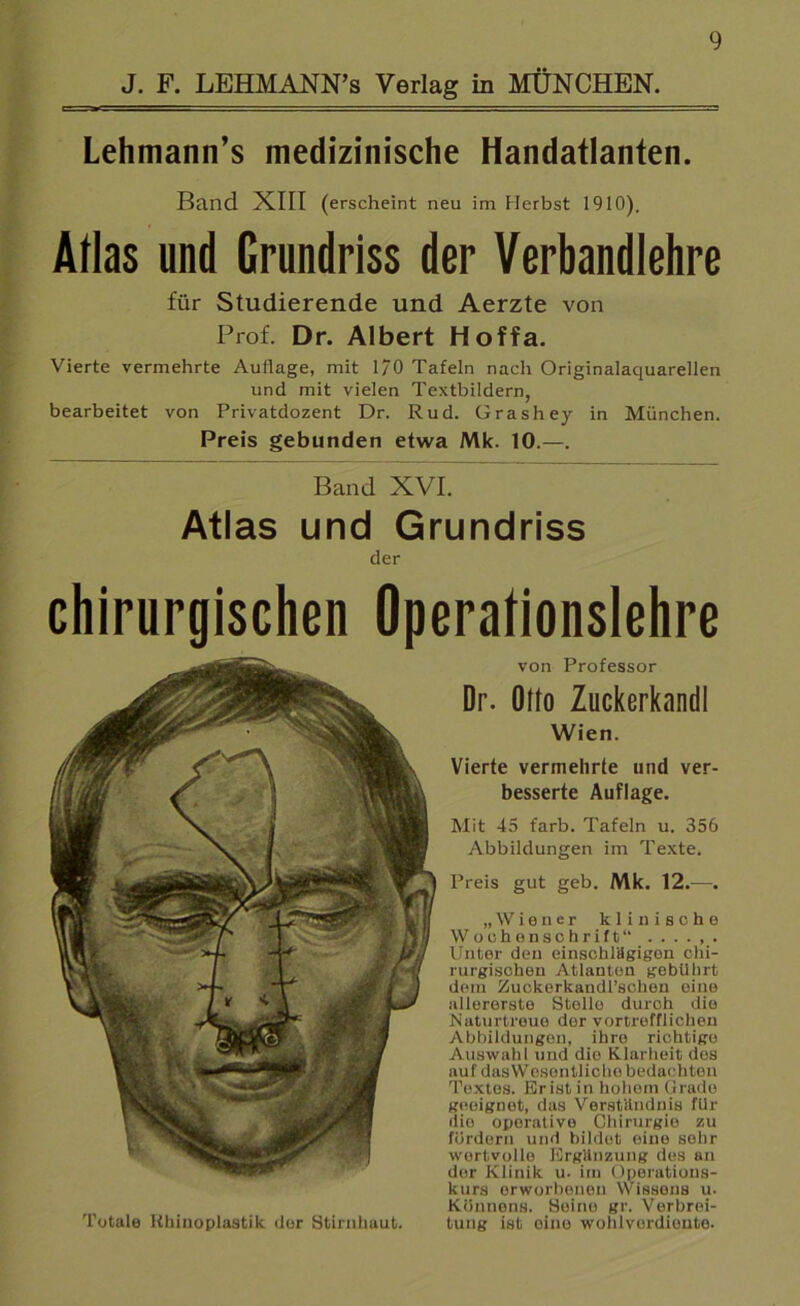 Lehmann’s medizinische Handatlanten. Band XIII (erscheint neu im Herbst 1910). Alias und Grundriss der Verbandlehre für Studierende und Aerzte von Prof. Dr. Albert Hoffa. Vierte vermehrte Auflage, mit 1/0 Tafeln nach Originalaquarellen und mit vielen Textbildern, bearbeitet von Privatdozent Dr. Rud. Grashey in München. Preis gebunden etwa Mk. 10.—. Band XVI. Atlas und Grundriss der chirurgischen Operationslehre von Professor Dr. Otto Zuckerkandl Wien. Vierte vermehrte und ver- besserte Auflage. Mit 45 färb. Tafeln u. 356 Abbildungen im Texte. Preis gut geh. Mk. 12.—. „Wiener klinische Wochenschrift“ ...... Unter den einschlägigen chi- rurgischen Atlanten gebührt dem Zuckerkandl’schen eine allererste Stello durch die Naturtreue der vortrefflichen Abbildungen, ihre richtige Auswahl und die Klarheit des auf das Wesentliche bedachten Textes. Br ist in hohem Grade geeignet, das Verständnis für die operative Chirurgie zu fördern und bildet eine sehr wertvolle Ergänzung des an dor Klinik u. im Operations- kurs erworbenen Wissens u. Könnens. Seine gr. Verbrei- Totale Rhinoplastik der Stirnhaut. tung ist eine wohlverdiente.