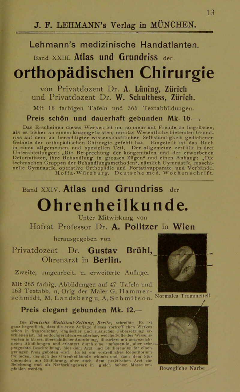 J. F. LEHMANN’s Verlag in MÜNCHEN. Lehmann’s medizinische Handatlanten. Band xxiii. Atlas und Grundriss der orthopädischen Chirurgie von Privatdozent Dr. A. Lüning, Zürich und Privatdozent Dr. W. Schulthess, Zürich. Mit 16 farbigen Tafeln und 366 Textabbildungen. Preis schön und dauerhaft gebunden Mk. 16.—. Das Erscheinen dieses Werkes ist um so mehr mit Freude zu beg-rüssen, als es bisher an einem knappgefassten, nur das Wesentliche bietenden Grund- riss auf dem zu berechtigter wissenschaftlicher Selbständigkeit gediehenen Gebiete der orthopädischen Chirurgie gefehlt hat. Eingeteilt ist das Buch in einen allgemeinen und speziellen Teil. Der allgemeine zerfällt in drei Unterabteilungen: »Die Besprechung der kongenitalen und der erworbenen Deformitäten, ihre Behandlung in grossen Zügen“ und einen Anhang: »Die technischen Gruppen der Behandlungsmethoden“, nämlich Gymnastik, maschi- nelle Gymnastik, operative Orthopädie und Portativapparate und Verbände. Hoffa-Würzburg. Deutsche med. Wochenschrift. Band XXIV. AtlaS Und GrUndriSS der Ohrenheilkunde. Unter Mitwirkung von Hofrat Professor Dr. A. Politzer in Wien herausgegeben von Privatdozent Dr. Gustav Brühl, Ohrenarzt in Berlin. Zweite, umgearbeit. u. erweiterte Auflage. Mit 265 farbig. Abbildungen auf 47 Tafeln und 163 Textabb. n. Orig der Maler G. Hammer- schmidt, M. Landsberg u. A. Schmitson. Preis elegant gebunden Mk. 12.— Die Deutsche Medizlnal-Zcltung, Berlin, schreibt: Es ist ganz begreiflich, dass die erste Auflage dieses vortrefflichen Werkes schon in französischer, englischer und russischer Uebcrsctzung er- schienenist. Ist es dochgeradezu wunderbar, welche Fülle des Wissens- werten in klarer, übersichtlicher Anordnung, illustriert mit ausgezeich- neten Abbildungen und erläutert durch eine umfassende, aber sehr — prägnante Beschreibung, hier dem Arzt und Studierenden für einen geringen Preis geboten wird Hs ist ein vortreffliches Repetitorium für jeden, der sich der Ohrenheilkunde widmet und kann dem Stu- dierenden zur Einführung, aber auch dem praktischen Arzt zur Belehrung und als Nachschlagewerk in gleich hohem Masse em- ^ ,, , , pfohlen werden. Bewegliche Name