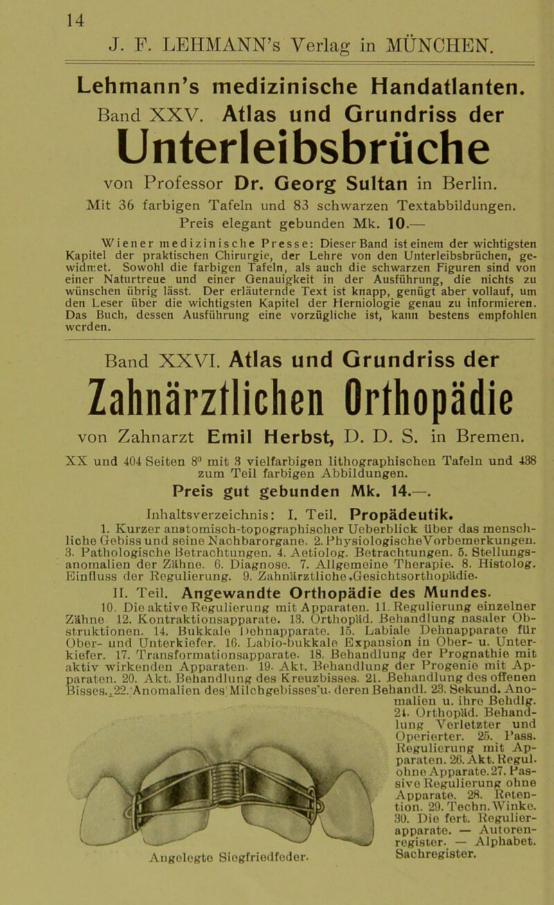 J. F. LEHMANN’s Verlag ln MÜNCHEN. Lehmann’s medizinische Handatlanten. Band XXV. Atlas und Grundriss der Unterleibsbrüche von Professor Dr. Georg Sultan in Berlin. Mit 36 farbigen Tafeln und 83 schwarzen Textabbildungen. Preis elegant gebunden Mk. 10.— Wiener medizinische Presse: Dieser Band ist einem der wichtigsten Kapitel der praktischen Chirurgie, der Lehre von den Unterleibsbrüchen, ge- widmet. Sowohl die farbigen Tafeln, als auch die schwarzen Figuren sind von einer Naturtreue und einer Genauigkeit in der Ausführung, die nichts zu wünschen übrig lässt. Der erläuternde Text ist knapp, genügt aber vollauf, um den Leser über die wichtigsten Kapitel der Herniologie genau zu informieren. Das Buch, dessen Ausführung eine vorzügliche ist, kann bestens empfohlen werden. Band XXVI. Atlas und Grundriss der Zahnärztlichen Orthopädie von Zahnarzt Emil Herbst, D. D. S. in Bremen. XX und 404 Seiten 8° mit 3 vielfarbigen lithographischen Tafeln und 438 zum Teil farbigen Abbildungen. Preis gut gebunden Mk. 14.—. Inhaltsverzeichnis: I. Teil. Propädeutik. 1. Kurzer anatomisch-topographischer Ueberblick Uber das mensch- liche Gebiss und seine Nachbarorgane. 2. PhysiologischoVorbemerkungen. 3. Pathologische Betrachtungen. 4. Aotiolog. Betrachtungen. 5. Stellungs- anomalien dor Zähne. 0. Diagnose. 7. Allgemeine Therapie. 8. Histolog. Einfluss der Regulierung. 9. Zahnärztliche .Gesichtsorthopädie. H. Teil. Angewandte Orthopädie des Mundes. 10. Die aktive Regulierung mit Apparaten. 11. Regulierung einzelner Zähno 12. Kontraktionsapparato. 13. Orthopäd. Behandlung nasaler Ob- struktionen. 14. Bukkale 1 »ohnapparate. 15. Labiale Dehnapparate für Ober- und Unterkiefer. 10. Labio-bukkalo Expansion in Ober- u. Unter- kiefer. 17. Transformationsapparate. 18. Behandlung der Prognathie mit aktiv wirkenden Apparaten. 19. Akt. Behandlung der Progenie mit Ap- paraten. 20. Akt. Behandlung des Kreuzbisses. 21. Behandlung des offenen Bisses.., 22.Anomalien des Milchgebissos'u. deren Behandl. 23. Sckund. Ano- malien u. ihro Behdlg. 21. Orthopäd. Behand- lung Verletzter und Operierter. 25. Pass. Regulierung mit Ap- paraten. 26. Akt. Regul. ohne Apparate. 27. Pas- sive Regulierung ohne Apparate. 28. Reten- tion. 29. Techn. Winke. 30. Die fort. Regulier- apparato. — Autoren- registor. — Alphabet. Augolegto Siegfriedfeder. Sachregister.