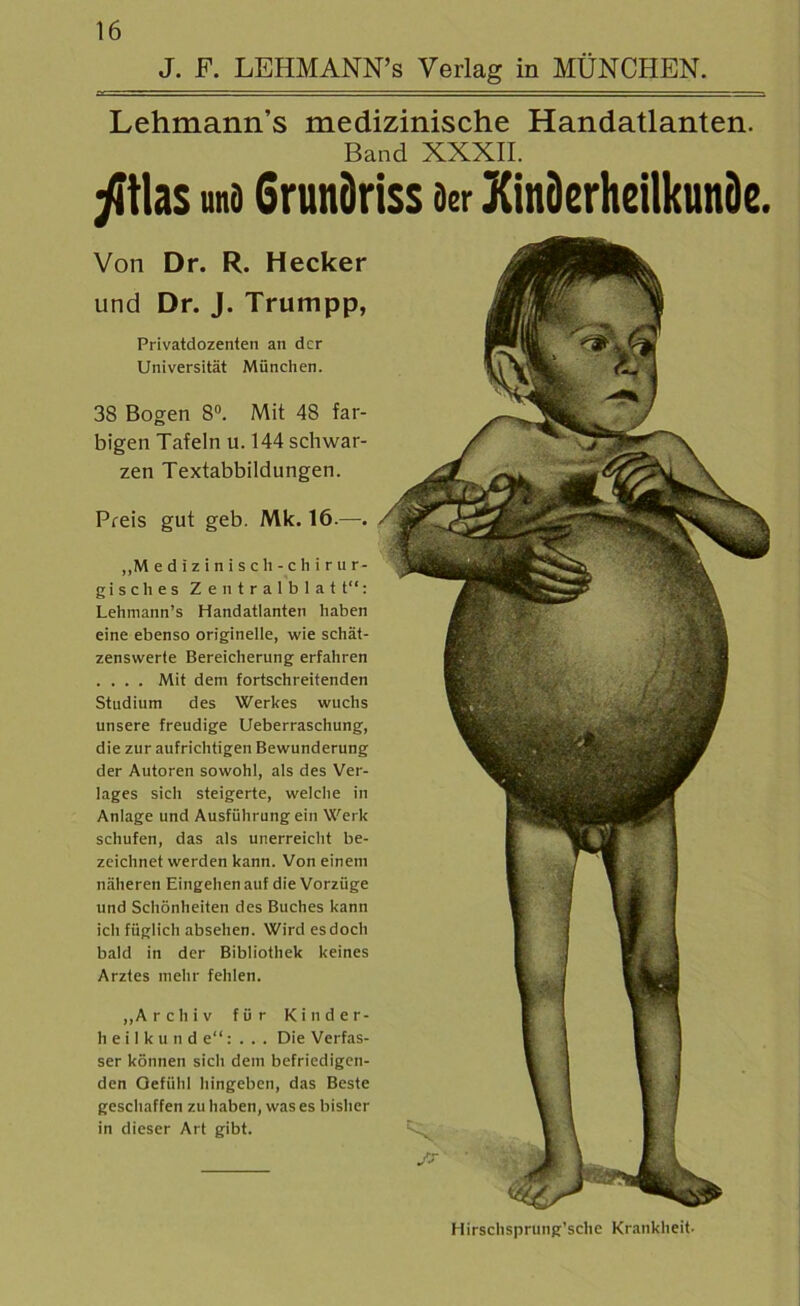 Lehmann’s medizinische Handatlanten. Band XXXII. ji\hs und Grundriss Der Kinderheilkunde. Von Dr. R. Hecker und Dr. J. Trumpp, Privatdozenten an der Universität München. 38 Bogen 8°. Mit 48 far- bigen Tafeln u. 144 schwar- zen Textabbildungen. Preis gut geb. Mk. 16.—. ,,M edizinisch-chirur- gisches Zentralblatt“: Lehmann’s Handatlanten haben eine ebenso originelle, wie schät- zenswerte Bereicherung erfahren .... Mit dem fortschreitenden Studium des Werkes wuchs unsere freudige Ueberraschung, die zur aufrichtigen Bewunderung der Autoren sowohl, als des Ver- lages sich steigerte, welche in Anlage und Ausführung ein Werk schufen, das als unerreicht be- zeichnet werden kann. Von einem näheren Eingehen auf die Vorzüge und Schönheiten des Buches kann ich füglich abselien. Wird esdoch bald in der Bibliothek keines Arztes mehr fehlen. „Archiv für Kinder- heilkunde“:... Die Verfas- ser können sich dem befriedigen- den Gefühl hingeben, das Beste geschaffen zu haben, was es bisher in dieser Art gibt. Hirschsprung’sche Krankheit.