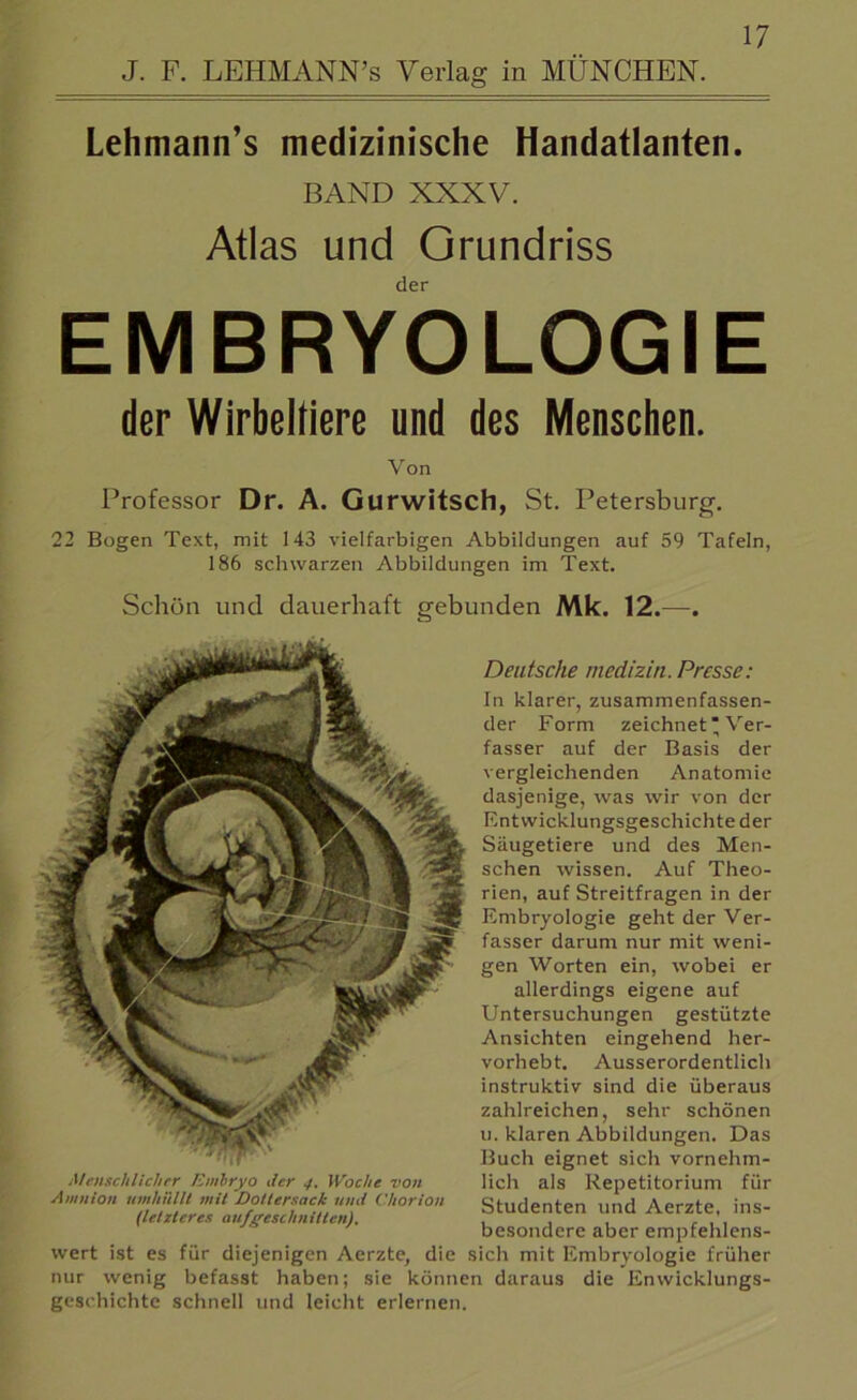 J. F. LEHMANN’S Verlag in MÜNCHEN. Lehmann’s medizinische Handatlanten. BAND XXXV. Atlas und Grundriss der EMBRYOLOGIE der Wirbeltiere und des Menschen. Von Professor Dr. A. Gurwitsch, St. Petersburg. 22 Bogen Text, mit 143 vielfarbigen Abbildungen auf 59 Tafeln, 186 schwarzen Abbildungen im Text. Schön und dauerhaft gebunden Mk. 12.—. Deutsche medizin. Presse: In klarer, zusammenfassen- der Form zeichnet * Ver- fasser auf der Basis der vergleichenden Anatomie dasjenige, was wir von der Entwicklungsgeschichte der Säugetiere und des Men- schen wissen. Auf Theo- rien, auf Streitfragen in der Embryologie geht der Ver- fasser darum nur mit weni- gen Worten ein, wobei er allerdings eigene auf Untersuchungen gestützte Ansichten eingehend her- vorhebt. Ausserordentlich instruktiv sind die überaus zahlreichen, sehr schönen u. klaren Abbildungen. Das Buch eignet sich vornehm- lich als Repetitorium für Studenten und Aerzte, ins- besondere aber empfehlens- wert ist es für diejenigen Aerzte, die sich mit Embryologie früher nur wenig befasst haben; sie können daraus die Enwicklungs- geschichte schnell und leicht erlernen. Menschlicher Embryo der 4. Woche von Amnion umhüllt mit Dottersack und Chorion (letzteres aufgeschnitten).