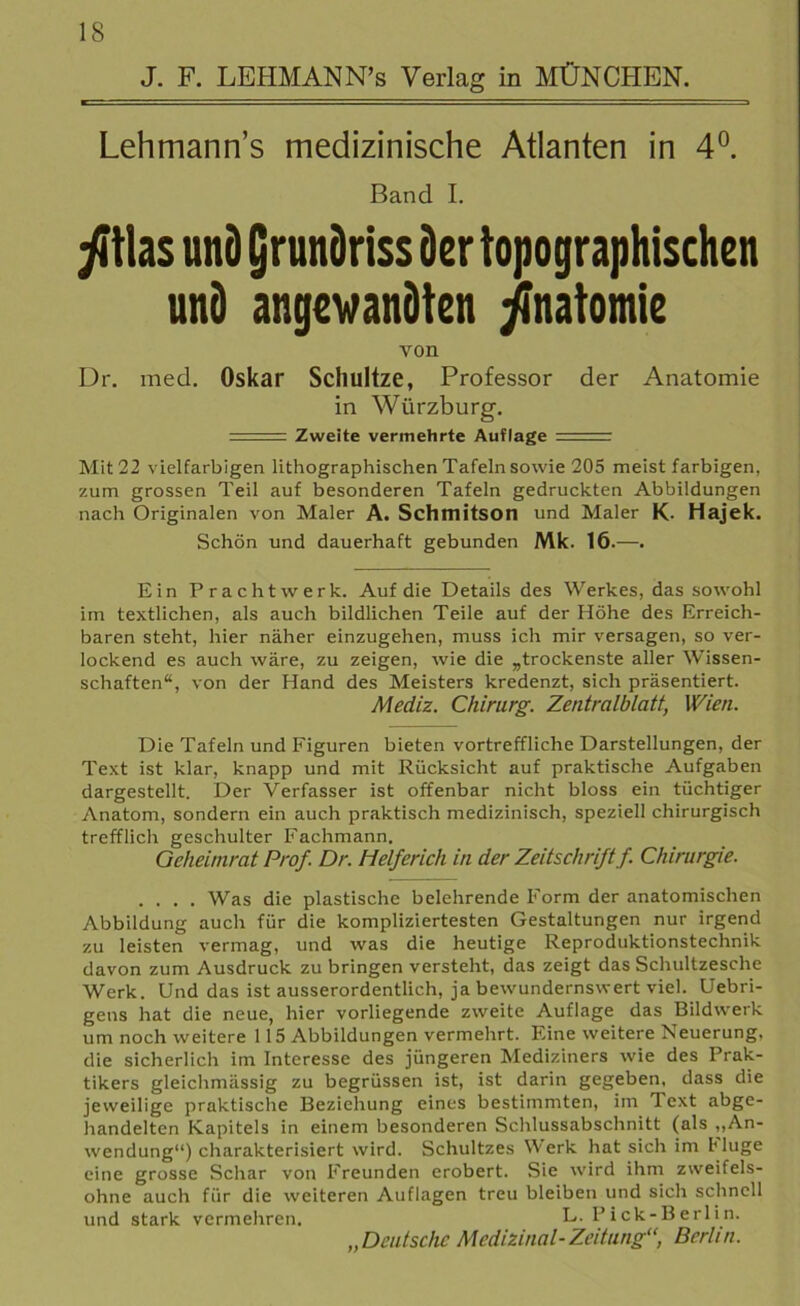 J. F. LEHMANN’s Verlag in MÜNCHEN. Lehmanns medizinische Atlanten in 4°. Band I. ßhs und Qrundriss der topographischen und angewandten Anatomie von Dr. med. Oskar Schultze, Professor der Anatomie in Würzburg. - Zweite vermehrte Auflage ,. Mit 22 vielfarbigen lithographischen Tafeln sowie 205 meist farbigen, zum grossen Teil auf besonderen Tafeln gedruckten Abbildungen nach Originalen von Maler A. Schmitson und Maler K- Hajek. Schön und dauerhaft gebunden Mk. 16.—. Ein Pracht werk. Auf die Details des Werkes, das sowohl im textlichen, als auch bildlichen Teile auf der Höhe des Erreich- baren steht, hier näher einzugehen, muss ich mir versagen, so ver- lockend es auch wäre, zu zeigen, wie die „trockenste aller Wissen- schaften“, von der Hand des Meisters kredenzt, sich präsentiert. Mediz. Chirurg. Zentralblatt, Wien. Die Tafeln und Figuren bieten vortreffliche Darstellungen, der Text ist klar, knapp und mit Rücksicht auf praktische Aufgaben dargestellt. Der Verfasser ist offenbar nicht bloss ein tüchtiger Anatom, sondern ein auch praktisch medizinisch, speziell chirurgisch trefflich geschulter Fachmann. Geheinirat Prof. Dr. Helferich in der Zeitschriftf. Chirurgie. .... Was die plastische belehrende Form der anatomischen Abbildung auch für die kompliziertesten Gestaltungen nur irgend zu leisten vermag, und was die heutige Reproduktionstechnik davon zum Ausdruck zu bringen versteht, das zeigt das Schultzesche Werk. Und das ist ausserordentlich, ja bewundernswert viel. Uebri- gens hat die neue, hier vorliegende zweite Auflage das Bildwerk um noch weitere 1 15 Abbildungen vermehrt. Eine weitere Neuerung, die sicherlich im Interesse des jüngeren Mediziners wie des Prak- tikers gleichmässig zu begrüssen ist, ist darin gegeben, dass die jeweilige praktische Beziehung eines bestimmten, im Text abge- handelten Kapitels in einem besonderen Schlussabschnitt (als „An- wendung“) charakterisiert wird. Schultzes Werk hat sich im Muge eine grosse Schar von Freunden erobert. Sie wird ihm zweifels- ohne auch für die weiteren Auflagen treu bleiben und sich schnell und stark vermehren. L. Pick-Berlin. „Deutsche Medizinal-Zeitung“, Berlin.