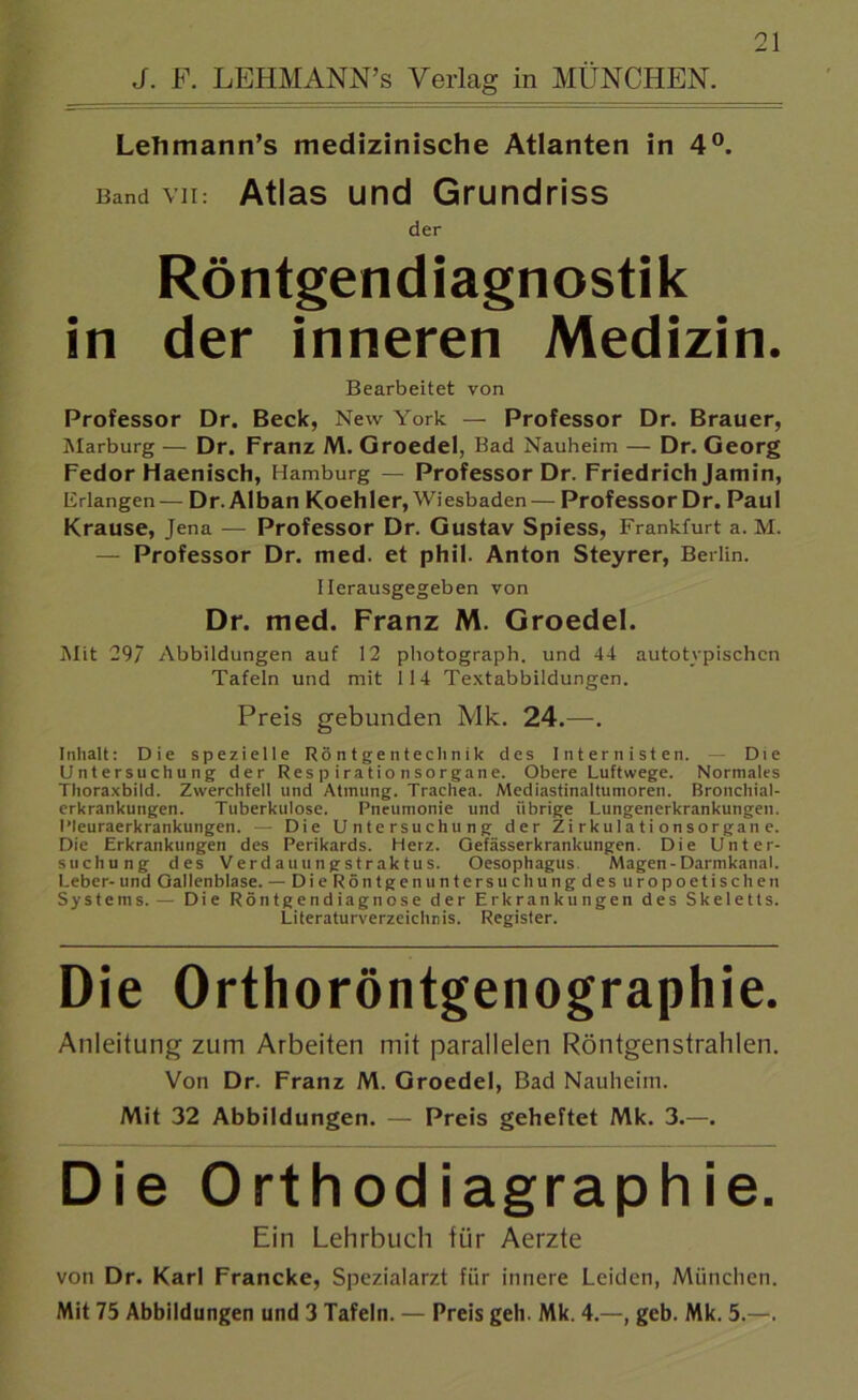 J. F. LEHMANN’s Verlag in MÜNCHEN. Lehmann’s medizinische Atlanten in 4°. Band vii: Atlas und Grundriss der Röntgendiagnostik in der inneren Medizin. Bearbeitet von Professor Dr. Beck, New York — Professor Dr. Brauer, Marburg — Dr. Franz M. Groedel, Bad Nauheim — Dr. Georg Fedor Haenisch, Hamburg — Professor Dr. Friedrich Jamin, Erlangen — Dr. Alban Koehler, Wiesbaden — Professor Dr. Paul Krause, Jena — Professor Dr. Gustav Spiess, Frankfurt a. M. — Professor Dr. med. et phil. Anton Steyrer, Berlin. Ilerausgegeben von Dr. med. Franz M. Groedel. Mit 29/ Abbildungen auf 12 photograph. und 44 autotypischen Tafeln und mit 114 Textabbildungen. Preis gebunden Mk. 24.—. Inhalt: Die spezielle Röntgentechnik des Internisten. — Die Untersuchung der Respirationsorgane. Obere Luftwege. Normales Thoraxbild. Zwerchfell und Atmung. Trachea. Mediastinaltumoren. Bronchial- erkrankungen. Tuberkulose. Pneumonie und übrige Lungenerkrankungen. Pleuraerkrankungen. — Die Untersuchung der Zi rkuIa ti on sorga'n e. Die Erkrankungen des Perikards. Herz. Gefässerkrankungen. Die Unter- suchung des Ve r d a u u n g s t r ak tu s. Oesophagus Magen - Darmkanal. Leber- und Gallenblase. — DieRöntgenuntersuchungdesuropoetischeu Systems. — Die Röntgendiagnose der Erkrankungen des Skeletts. Literaturverzeichnis. Register. Die Orthoröntgenographie. Anleitung zum Arbeiten mit parallelen Röntgenstrahlen. Von Dr. Franz M. Groedel, Bad Nauheim. Mit 32 Abbildungen. — Preis geheftet Mk. 3.—. Die Orthodiagraphie. Ein Lehrbuch für Aerzte von Dr. Karl Francke, Spezialarzt für innere Leiden, München. Mit 75 Abbildungen und 3 Tafeln. — Preis geh. Mk. 4.—, geb. Mk. 5.—.