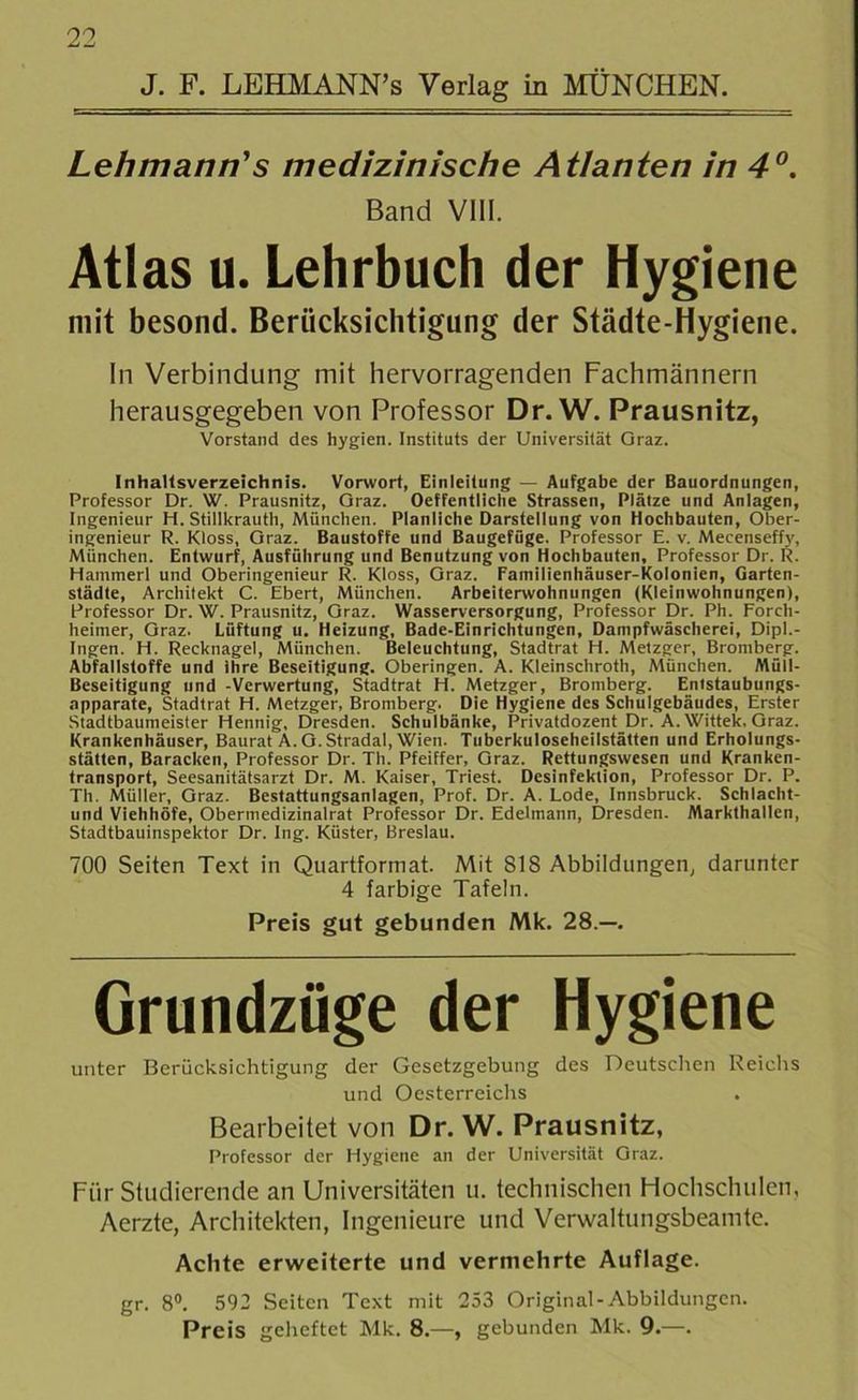 J. F. LEHMANN’s Verlag in MÜNCHEN. Lehmann's medizinische Atlanten in 4°. Band VIII. Atlas u. Lehrbuch der Hygiene mit besond. Berücksichtigung der Städte-Hygiene. In Verbindung mit hervorragenden Fachmännern herausgegeben von Professor Dr. W. Prausnitz, Vorstand des hygien. Instituts der Universität Oraz. Inhaltsverzeichnis. Vorwort, Einleitung — Aufgabe der Bauordnungen, Professor Dr. W. Prausnitz, Oraz. Oeffentliche Strassen, Plätze und Anlagen, Ingenieur H. Stillkrauth, München. Planliche Darstellung von Hochbauten, Ober- ingenieur R. Kloss, Oraz. Baustoffe und Baugefüge. Professor E. v. Mecenseffy, München. Entwurf, Ausführung und Benutzung von Hochbauten, Professor Dr. R. Hammerl und Oberingenieur R. Kloss, Graz. Familienhäuser-Kolonien, Garten- städte, Architekt C. Ebert, München. Arbeiterwohnungen (Kleinwohnungen), Professor Dr. W. Prausnitz, Oraz. Wasserversorgung, Professor Dr. Ph. Forch- heimer, Oraz. Lüftung u. Heizung, Bade-Einrichtungen, Dampfwäscherei, Dipl.- Ingen. H. Recknagel, München. Beleuchtung, Stadtrat H. Metzger, Bromberg. Abfallstoffe und ihre Beseitigung. Oberingen. A. Kleinschroth, München. Müll- Beseitigung und -Verwertung, Stadtrat H. Metzger, Bromberg. Entstaubungs- apparate, Stadtrat H. Metzger, Bromberg. Die Hygiene des Schulgebäudes, Erster Stadtbaumeister Hennig, Dresden. Schulbänke, Privatdozent Dr. A.Wittek. Oraz. Krankenhäuser, Baurat A. O. Stradal, Wien. Tuberkuloseheilstätten und Erholungs- stätten, Baracken, Professor Dr. Th. Pfeiffer, Oraz. Rettungswesen und Kranken- transport, Seesanitätsarzt Dr. M. Kaiser, Triest. Desinfektion, Professor Dr. P. Th. Müller, Oraz. Bestattungsanlagen, Prof. Dr. A. Lode, Innsbruck. Schlacht- und Viehhöfe, Obermedizinalrat Professor Dr. Edelmann, Dresden. Markthallen, Stadtbauinspektor Dr. Ing. Küster, Breslau. 700 Seiten Text in Quartformat. Mit 818 Abbildungen, darunter 4 farbige Tafeln. Preis gut gebunden Mk. 28.—. Grundzüge der Hygiene unter Berücksichtigung der Gesetzgebung des Deutschen Reichs und Oesterreichs Bearbeitet von Dr. W. Prausnitz, Professor der Hygiene an der Universität Oraz. Für Studierende an Universitäten u. technischen Hochschulen, Aerzte, Architekten, Ingenieure und Verwaltungsbeamte. Achte erweiterte und vermehrte Auflage. gr. 8°. 592 Seiten Text mit 253 Original-Abbildungen. Preis geheftet Mk. 8.—, gebunden Mk. 9.—.
