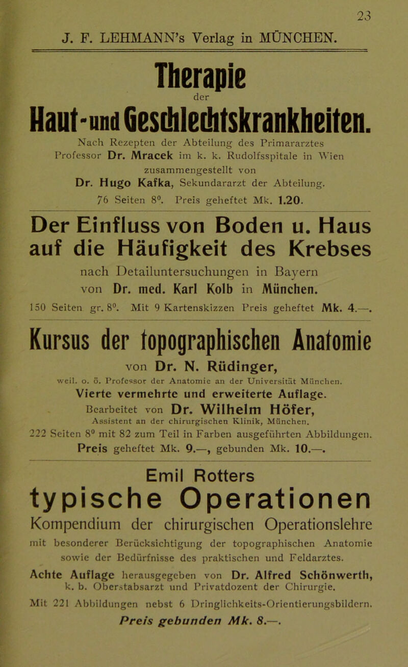 Therapie der Haut-und GesLhleüitskrankheiten. Nach Rezepten der Abteilung des Primararztes Professor Dr. Mracek im k. k. Rudolfsspitale in Wien zusammengestellt von Dr. Hugo Kafka, Sekundararzt der Abteilung. 76 Seiten 8°. Preis geheftet Mk. 1.20. Der Einfluss von Boden u. Haus auf die Häufigkeit des Krebses nach Detailuntersuchungen in Bayern von Dr. med. Karl Kolb in München. 150 Seiten gr. 8°. Mit 9 Kartenskizzen Preis geheftet Mk. 4.—. Kursus der topographischen Anatomie von Dr. N. Rüdinger, weil. o. ö. Professor der Anatomie an der Universität München. Vierte vermehrte und erweiterte Auflage. Bearbeitet von Dr. Wilhelm Höfer, Assistent an der chirurgischen Klinik, München. 222 Seiten 8° mit 82 zum Teil in Farben ausgeführten Abbildungen. Preis geheftet Mk. 9.—, gebunden Mk. 10.—. Emil Rotters typische Operationen Kompendium der chirurgischen Operationslehre mit besonderer Berücksichtigung der topographischen Anatomie sowie der Bedürfnisse des praktischen und Feldarztes. Achte Auflage herausgegeben von Dr. Alfred Schönwerth, k. b. Oberstabsarzt und Privatdozent der Chirurgie. Mit 221 Abbildungen nebst 6 Dringlichkeits-Orientierungsbildern. Preis gebunden Mk. 8.—.