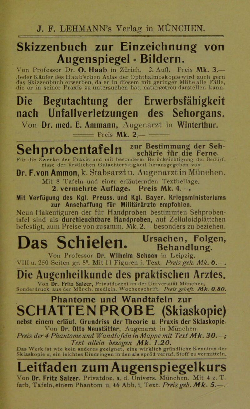 Skizzenbuch zur Einzeichnung von Augenspiegel - Bildern. Von Professor Dr. O. Haab in Zürich. 2. Aufl. Preis Mk. 3.— Jeder Käufer des Haab’schon Atlas der Ophthalmoskopie wird auch gern das Skizzenbuch orworbon, da er in diesem mit geringer Milbe alle Fälle, die or in seiner Praxis zu untersuchen hat, naturgetreu darstelIon kann. Die Begutachtung der Erwerbsfälligkeit nach Unfallverletzungen des Sehorgans. Von Dr. med. E. Ammann, Augenarzt in Winterthur. ■ ■ Preis Mk. 2.— Sehprobentafeln 2U;cl^f*imfr3fcdFcrr„Seel Für die Zwecke der Praxis und mit besonderer Berücksichtigung der Bedürf- nisse der ärztlichen Gutachtertätigkeit herausgegeben von Dr. F.von Ammon, k. Stabsarzt u. Augenarzt in München. Mit 8 Tafeln und einer erläuternden Textbeilage. 2. vermehrte Auflage. Preis Mk. 4.—. Mit Verfügung des Kgl. Preuss. und Kgl. Bayer. Kriegsministeriums zur Anschaffung für Militärärzte empfohlen. Neun Hakenfiguren der für Handproben bestimmten Sehproben- tafel sind als durchleuclitbare Handproben, auf Zelluloidplättchen befestigt, zum Preise von zusarnm. Mk. 2.— besonders zu beziehen. Das Schielen. Ursachen, Folgen, Behandlung. Von Professor Dr. Wilhelm Schoen in Leipzig. VIII u. 250 Seiten gr. 8°. Mit 11 Figuren i. Text. Preis geh. Mk. 6.—. Die Augenheilkunde des praktischen Arztes. Von Dr. Fritz Salzer, Privatdozent an der Universität München, Sonderdruck aus der Münch, medizin. Wochenschrift. Preis getieft. Mk. 0.80. Phantome und Wandtafeln zur SCHATTEN PROBE (Skiaskopie) nebst einem erläut. Grundriss der Theorie u. Praxis der Skiaskopie. Von Dr. Otto Neustätter, Augenarzt in München. Preis der 4 Phantomeund Wandtafeln in Mappe mit Text Mk. 30.—; Text allein bezogen Mk. 1.20. Das Werk ist wie kein anderes geeignet, eine wirklich gründliche Kenntnis der Skiaskopie u. ein leichtes Eindringen in den als spröd verruf. Stoff zu vermitteln. Leitfaden zum Augenspiegelkurs Von Dr. Fritz Salzer. Privatdoz. a. d. Univers. München. Mit 4 z. T. färb. Tafeln, einem Phantom u. 46 Abb. i. Text. Preisgeb. Mk. 5.—.