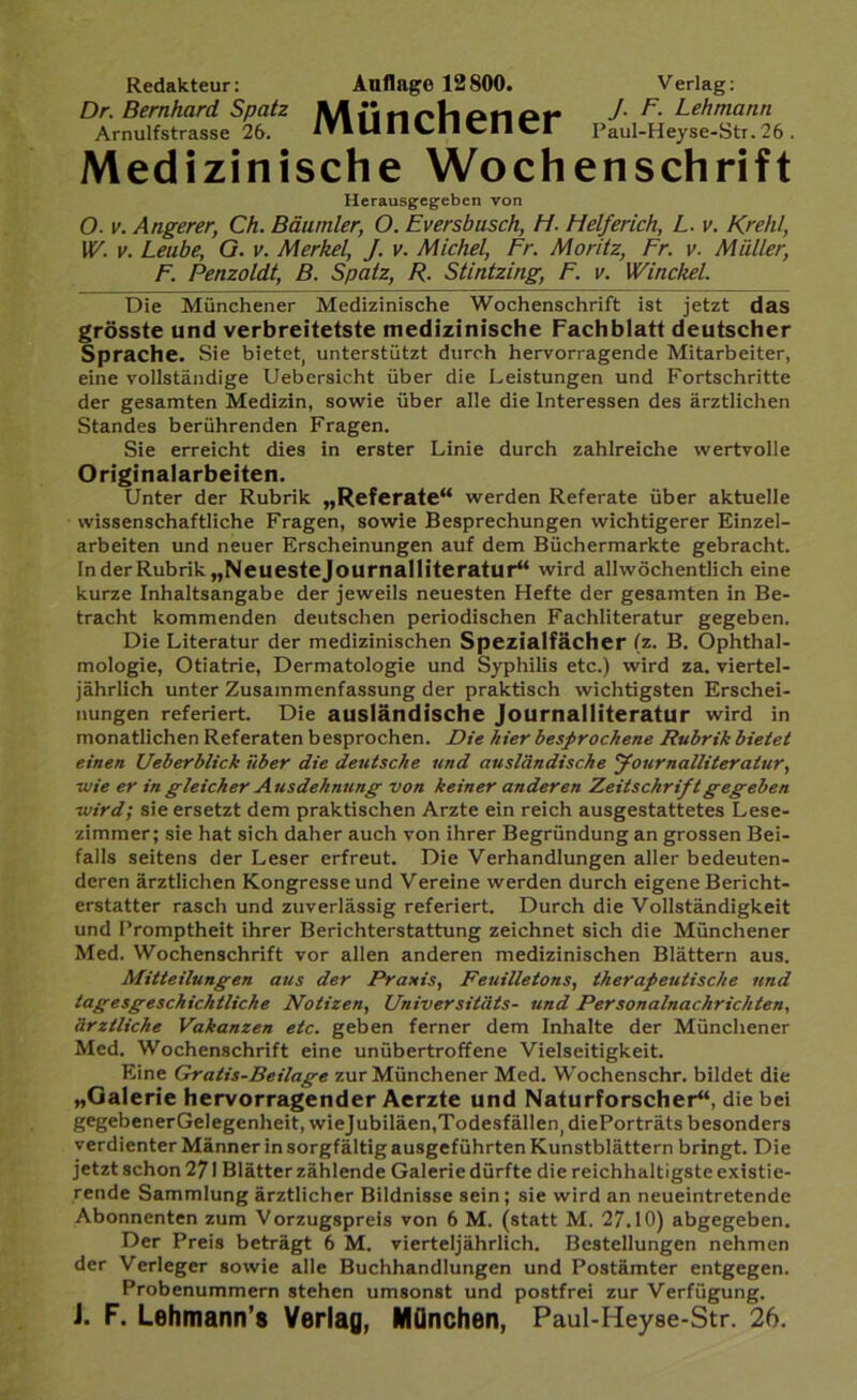 Redakteur: Auflage 12800. Verlag: Dr. Bernhard Spatz A\ n J. F. Lehmann Arnulfstrasse 26. lTllAIlV»lldld Paul-Heyse-Str.26 . Medizinische Wochenschrift Herausgegebcn von O. v. Angerer, Ch. Bäumler, O. Eversbusch, Ft. Helferich, L. v. Krehl, W. v. Leube, G. v. Merkel, J. v. Michel, Fr. Moritz, Fr. v. Müller, F. Penzoldt, B. Spatz, R. Stintzing, F. v. Winckel. Die Münchener Medizinische Wochenschrift ist jetzt das grösste und verbreitetste medizinische Fachblatt deutscher Sprache. Sie bietet, unterstützt durch hervorragende Mitarbeiter, eine vollständige Uebersicht über die Leistungen und Fortschritte der gesamten Medizin, sowie über alle die Interessen des ärztlichen Standes berührenden Fragen. Sie erreicht dies in erster Linie durch zahlreiche wertvolle Originalarbeiten. Unter der Rubrik „Referate“ werden Referate über aktuelle wissenschaftliche Fragen, sowie Besprechungen wichtigerer Einzel- arbeiten und neuer Erscheinungen auf dem Büchermärkte gebracht. In der Rubrik „Neuestejournalliteratur“ wird allwöchentlich eine kurze Inhaltsangabe der jeweils neuesten Hefte der gesamten in Be- tracht kommenden deutschen periodischen Fachliteratur gegeben. Die Literatur der medizinischen Spezialfächer (z. B. Ophthal- mologie, Otiatrie, Dermatologie und Syphilis etc.) wird za. viertel- jährlich unter Zusammenfassung der praktisch wichtigsten Erschei- nungen referiert. Die ausländische Journalliteratur wird in monatlichen Referaten besprochen. Die hier besprochene Rubrik bietet einen Ueberblick über die deutsche und ausländische Journalliteratur, ■wie er in gleicher Ausdehnung von keiner anderen Zeitschrift gegeben ■wird; sie ersetzt dem praktischen Arzte ein reich ausgestattetes Lese- zimmer; sie hat sich daher auch von ihrer Begründung an grossen Bei- falls seitens der Leser erfreut. Die Verhandlungen aller bedeuten- deren ärztlichen Kongresse und Vereine werden durch eigene Bericht- erstatter rasch und zuverlässig referiert. Durch die Vollständigkeit und Promptheit ihrer Berichterstattung zeichnet sich die Münchener Med. Wochenschrift vor allen anderen medizinischen Blättern aus. Mitteilungen aus der Praxis, Feuilletons, therapeutische und tagesgeschichtliche Notizen, Universitäts- und Personalnachrichten, ärztliche Vakanzen etc. geben ferner dem Inhalte der Münchener Med. Wochenschrift eine unübertroffene Vielseitigkeit. Eine Gratis-Beilage zur Münchener Med. Wochenschr. bildet die „Galerie hervorragender Aerzte und Naturforscher“, die bei gegebenerGelegenheit, wiejubiläen,Todesfällen, diePorträts besonders verdienter Männer in sorgfältig ausgeführten Kunstblättern bringt. Die jetzt schon 271 Blätter zählende Galerie dürfte die reichhaltigste existie- rende Sammlung ärztlicher Bildnisse sein; sie wird an neueintretende Abonnenten zum Vorzugspreis von 6 M. (statt M. 27.10) abgegeben. Der Preis beträgt 6 M. vierteljährlich. Bestellungen nehmen der Verleger sowie alle Buchhandlungen und Postämter entgegen. Probenummern stehen umsonst und postfrei zur Verfügung. J. F. Lehmann s Verlag, München, Paul-Heyse-Str. 26.
