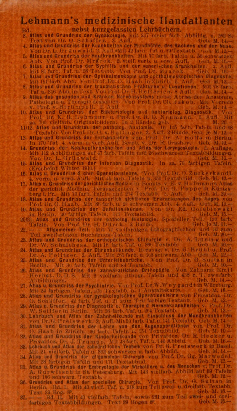 Lehmann’s medizinische Handatlanten Bd. nebst kurzgelassten Lehrbüchern. 8. Atlas und Grundriss der Gynäkologie, mit ÜU7 meint färb. Abbildg. n. 282 Kr Text von l)r. U. Schaffer. 2. Aufi. Got»i M. 14,— 4. Atlas und Grundriss der Krankheiten der MundhShle, des Rachens und der Nase. Von Dr. L. Griinwald. 2. A u tl.«M it4'2 färb. IV. ti. dUTextabb. Gol». M.14—. ö. Atlas und Grundriss der Hautkrankheiten. Mit, 77 lartj. Taieln u. oO eohwarzeu: Abb. Von Prof. .Pr. Mricck. 2. vielt, verb. u. erw, Aufl. Geb, M. Ui.— 6. Atlas und Grundriss der Syphilis und der venerl.chen Krankheiten. 2. Aufi. Mit 81 färb. l'af. u. 26 Textabb. Von Prof. Dr. Mi uotk. *UÖ>.rM. lö;— Mit 151 färb. Abb. Von Prof. Dr. ü- Uaali in Zürich, ß. Auf), Geb. M. 12.— 8. Atlas und Grundriss der traumatischen Frakturen u.’ Luxationen. Mit 7« faro. Taf. u. 816 Abb. i in Text. Von Prol. Dr. H.H e I f erleb. « Aull. Geb. M.14.— 9. Atlas des gesunden und kranken Nervensystems nebst; Abriss der Anatomie, Pathologin u. Therapie desselben Von Prof. Dr. 01»i Jakob. Mit Vorrede v. Prof. v. Htrüiupoll. 2. Autl. Geb. M. 14.- 10. Atlas und Grundriss der Baktoriologie u..d baktariolog. Diagnostik Von Prof, Dr. K. B. Lehmann- u. Prof. Dr. H. 0. Meumann. ,5, Aufl. Mit zu. 700 viölfarb. Originalbildern. ln 2 BUndeu geh- M. 20. - 11/12. Atlas und Grundriss der patholoy. Anatomie. In 125 färb. Tafeln und «8 Textabb. Von Prof. Dr. (>. v. By i l inge r. 2. Aull. 2 BHnde. frei), je 61. 12.— 13- Atlas und Grundriss der Varbandlahre von Prof. Dr A. Hoffa in Berlin. !n 170 Taf. 4 verui. u. verb. Auii. llcarb. v. Dr. R Grashoy. (leb. M. 10.— 14 Grundriss der Kehlkopfkrankheiten und Atlas der Laryngoskopie. 2.. Auflage, Mit 112 Abbildungen auf 47 färb. Tafeln und 26 schwarzen Textabbildungen. Vou Dr. L. Griinwald. Geb. AL 10.— 15. Atlas und Grundriss der Internon üiagnostik. ln za. 70 farbigen Tafoln. (Erscheint Winter 1910.) 16. Atlas u. Grundriss d. chir. Oparatioi slelire. Von Prof. Dr. (). Zuckerkand!. 4. verm. u. verb. Aufi. Mit 45 färb. Tafeln u. 350 Textahbild. Geb. M. 12.— 17. Atlas u. Grundriss der gerichtlichen Modliir n.Bouutz. v. El. v. HofnratiitH Atlas der geriohtl. Medlziu. berausgcgplien v Prof. Dr. G. Puppe in Königs- berg i. Pr. Mit 70 färb. Tafeln und 204 Textabb. 2. Aufl. Geh. il. 20.— 18. Atlas und Grundriss der äusssrllch sichtbaren Erkrankungen des Auges von Prof. Dr. O- Raab. Mit 8(i färb. u. 21 schwarzen AI8>. 4. Aufl. Goh. M. 10.— 19. Atlas und Grundriss der Unfallheilkunde. Vou Dr. Kd. (JoJebiowaki in Berlin. 40 fartiige Tafeln. Ul Toxtabbiid. Geb. M. 16.— 20/21. Atlas und Grundriss der patholog. Histologie. Spezieller Teil. 120 färb. Tafeln. Von Prof. Dr. H. D U rc k. 2 Bande. Geb. jo M. 11.- 22. Allgemeiner Teil. Mit 77 vielfarbigen ütnographischon und 3J zum Teil zweifarbigen Buchdruck-Tafeln. Geb. M.20.— 28. Atlas und Grundriss der orthopädischen Chirurgie v. Dr. A. Lüning und Dr. W. öobuliheas. Mit 16 färb. Tuf. u. 36h Textabt». Geb. M. 16.— 24. Atlas und Grundriss der Ohrenheilkunde, tiorausg. v. Dr. G. Brlihl u. Prof. Dr. A. Politzer. 2. Aufl. Mit 2tto farb. n. lo3 schwarz. Abb. Geb. M. 12.— 25. Atlas und Grundriss dor Unterielbsbrtiche. Von Prof. Dr. ü. S ui tan in Berlin. Mit 36 färb. Tafoln und 63 Textabb. Gob. M. 10.— 26. Atlas und Grundriss der zahnärztlichen Orthopädie. Von Zahnarzt Ktnil Herbst. D. D. S. Mit 3 violfarb. iilhogr. Tafeln und 438 z. T. zweifarb. Abbildungen. Geh. M. 14.—. 27. Atlas u. Grundriss der Psychiatrie. Von Prof. Dr.W.Woygandt in Wtlrzburg. Mit 24 farbigen Tafeln, 27c 'Textabb. ui 1 Austaltskarte. Gob.-M. 16. ~ 28. Atlas und Grundriss der gynäkologischen Opsratlonslelire von Privatdoz. Dr. O. BohUffer. 42 färb. Taf. u. 21 zum Teil farbige Textabb. Geb. M. 12.- 29. Atlas u. Grundriss der Diagnostik u. Therapio d Nervenkrankheiten v. Prof. Dr. W. Seilferiü Berlin. Mit 26 färb. Taf. u. 264 Textabb. (Job. M. 12.— 30. Lehrbuch und Atlas der Zahnhellkunde mit Einschluss der Mundkrankheiten von Dr.G. Preis werk. 2. Aufl. Mit,6U färb. Taf.u. 141 Toxtanb. Geb. M. 14.— 31. Atlas und Grundriss der Lehre von den Augenoperationsn von Prof. Dr. O. Haab in Zürich. 30 färb. Tafeln u. 154 Toxtabbiid. Geh. M. 10 — 82. Atlas und Grundriss der Kinderheilkunde von Privatdoz. Dr. R. Hecker u. Privatdoz. Dr. J. Truiupp. Mit i S für b. Taf. u. 144 Abbild. Gob. M. 16.— 33. Lohrbuoh und Atlaa der zahnärztllohnn Technik von Pr. G. Proiework in Basel. Mit 21 violfarb. Tafeln u. 862 schwarzen u. färb. Abbild. Gob. M. 14.— 34. Atlas und Grundriss dor allgemeinen Chirurgie von Prof. Dr. Gg. Marwedel. Mit 28 favbigon Tafoln und 171 Textabbild. Geb. M. 12.— B5. Atlas u. Grundrist dor Embryologie der Wirbeltiere u. des Mensohen v. Prcf. J)r. A. Gurwitnoh in 8t. Petersburg. Mit 143 viultarb. rVbbild.'utif 69 Tafeln und 186 BOhwarz. Textabb. J Geb. M. 12 — 36. Grundriss und Atlas der speziellen Chirurgie. Von Prof. Dr. G. Bultan in Berlin. Bd.il. Mit 40 vielt. Tuf. u. 2(8 zum TcU zwei* u. dreifarb. Textabb. Text 29 Bog. 8». m ; • i Geb. M. 16.— 87. Bd. il. Mit 40 violfarb. Tafeln, sowie 261 zmu Tod zwei- und drei- farbigen Tuxtabbildungoh. Toxt 3« Bogen tf>.