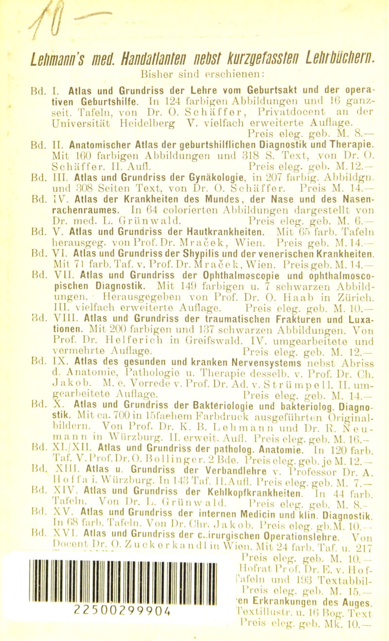 Letimann’s med Handatlanten nebst /(ungefassten Letirliücliern. Bisher sind erschienen: Bd. I. Atlas und Grundriss der Lehre vom Geburtsakt und der opera- tiven Geburtshilfe. In 124 farbigen Abbildungen und 16 ganz- seit. Tafeln, von Dr. 0. Schaffer, Privatdocent an der Universität Heidelberg V. vielfach erweiterte Auflage. Preis eleg. geh. M. 8.— Bd. II. Anatomischer Atlas der geburtshilflichen Diagnostik und Therapie. Mit 160 farbigen Abbildungen und 318 S. Text, von Dr. 0. Schaffer. II. Aufl. Preis eleg. geh. M.12.— Bd. III. Atlas und Grundriss der Gynäkologie, in 207 farbig. Abbildgu. und 308 Seiten Text, von Dr. 0. Schaffer. Preis M. 14.— Bd. IV. Atlas der Krankheiten des Mundes, der Nase und des Nasen- rachenraumes. In 64 colorierten Abbildungen dargestellt von Dr. med. L. Grilnwald. Preis eleg. geb. M. 6.— Bd. V. Atlas und Grundriss der Hautkrankheiten. Mit 65 färb. Tafeln herausgeg. von Prof. Dr. Mracek, Wien. Preis geb. M. 14.— Bd. VI. Atlas und Grundriss der Shypilis und der venerischen Krankheiten. Mit 71 färb. Taf. v. Prof. Dr. Mracek, Wien. Preis geb. M. 14.— Bd. VII. Atlas und Grundriss der Ophthalmoscopie und ophthalmosco- pischen Diagnostik. Mit 149 farbigen u. 7 schwarzen Abbild- ungen. Herausgegeben von Prof. Dr. 0. Haab in Zürich. III. vielfach erweiterte Auflage. Preis eleg. geh. M. 10.— Bd. VIII. Atlas und Grundriss der traumatischen Frakturen und Luxa- tionen. Mit 200 farbigen und 137 schwarzen Abbildungen. Von Prof. Dr. Helfer ich in Greifswald. IV. umgearbeitete und vormehrte Auflage. Preis eleg. geb. M. 12.— Bd. IX. Atlas des gesunden und kranken Nervensystems nebst Abriss d. Anatomie, Pathologie u. Therapie desselb. v. Prof. Dr. Ch. Jako b. M. e. V orrede v. Prof. Dr. Ad. v. S t r ii m pell. 11. um- gearbeitete Auflago. Prois eleg. gob. M. 14.— Bd. X. Atlas und Grundriss der Bakteriologie und bakteriolog. Diagno- stik. Mit ca. 700 in löfaehem Farbdruck ausgeführten Original- bildern. Von Prof. Dr. K. B. Lehmann und Dr. R. X e u- mann in Würzburg. II. erwoit. Aufl. Preis eleg. geb. M. 18.- Bd. XI./XII. Atlas und Grundriss der patholog. Anatomie. In 120 färb. Taf. V. Prof.Dr.O. Bol I in gor. 2 Bde. Preis eleg. geb. jo M. 12.— Bd. XIII. Atlas u. Grundriss der Verbandlehre v. Professor Dr A Hoff« i. Würzburg. In 143 Taf. II.Aufl. Preis eleg. geb. M. 7 — Bd. XIV. Atlas und Grundriss der Kehlkopfkrankheiten. In 44 färb. Tafeln. Von Dr. L. Grilnwald. Preis eleg. gob M 8- Bd. XV. Atlas und Grundriss der internen Medicin undklm. Diagnostik. In 68 färb, lafeln. Von Dr. Ohr. Jakob. Prois olog. gb.M. 10. Bd. XVI. Atlas und Grundriss der chirurgischen Operationslehre. Von DocontDr. 0. Zuokor kn ndl in Wien.Mit 24 färb. Taf. u. 217 Preis oleg. gob. M. 10.— Hofrat Prof. Dr. E. v. Hof- rafoln und 193 Textabbil- Prois oleg. geb. M. 15.— en Erkrankungen des Auges Textillustr. u. 16 Bog. Text Preis eleg. geh. Mk. 10.—