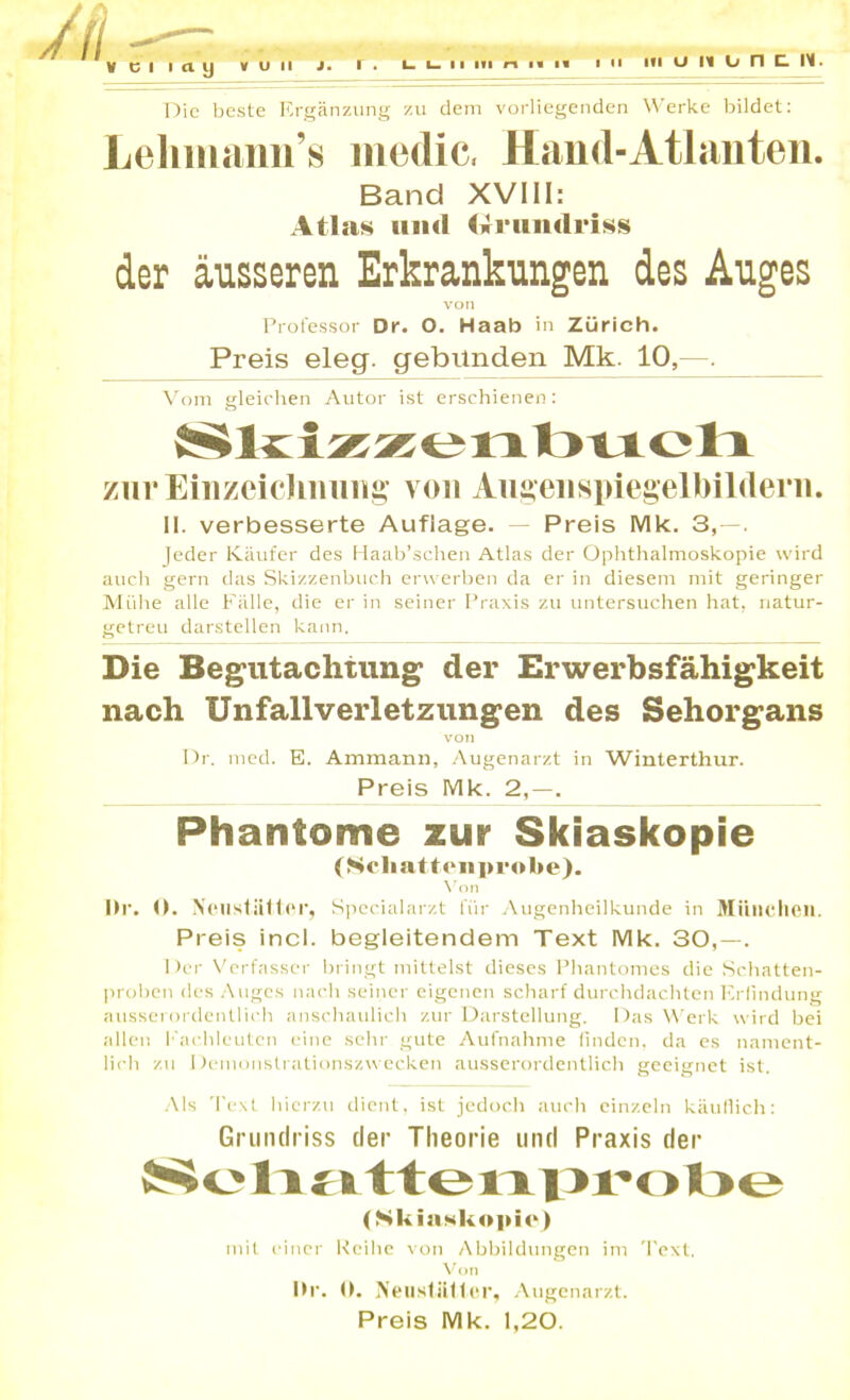 1- i_ 11 m #-i in ii V c l laij v u ii j. r . Die beste Ergänzung zu dem vorliegenden Werke bildet: Lehmann’s niedic, Hand-Atlanten. Band XVIII: Atlas und (Ä-ruiiclriss der äusseren Erkrankungen des Auges von Professor Dr. O. Haab in Zürich. Preis eleg. gebunden Mk. 10,--. Vom gleichen Autor ist erschienen: ziirEinzeichimng von Augeiispiegelbilderii. II. verbesserte Auflage. Preis Mk. 3,—. Jeder Käufer des Haab’schen Atlas der Ophthalmoskopie wird auch gern das Skizzenbuch erwerben da er in diesem mit geringer Mühe alle Fälle, die er in seiner Praxis zu untersuchen hat, natur- getreu darstellen kann. Die Begutachtung der Erwerbsfähigkeit nach Unfallverletzungen des Sehorgans von I)r. med. E. Ammann, Augenarzt in Winterthur. Preis Mk. 2,—. Phantome zur Skiaskopie (Schatten probe). Von I>r. 0. Ne ii stätte r, Specialarzt für Augenheilkunde in München. Preis incl. begleitendem Text Mk. 30,—. Der Verfasser bringt mittelst dieses Phantomes die Schatten- proben des Auges nach seiner eigenen scharf durchdachten Erfindung ausserordentlich anschaulich zur Darstellung. Das Werk wird hei allen Fachleuten eine sehr gute Aufnahme finden, da es nament- lich zu Demonstrationszwecken ausserordentlich geeignet ist. Als Text hierzu dient, ist jedoch auch einzeln käuflich: Grundriss der Theorie und Praxis der Soli a ttenprobe (Skiaskopie) mit einer Reihe von Abbildungen im Text. Von Hi*, ö. Nenstütlcr, Augenarzt. Preis Mk. 1,20.