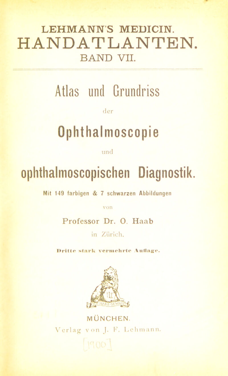 LEHMANNS MEDICIN. HANDATLANTEN. BAND VII. Atlas und Grundriss der Ophthalmoscopie und ophthalmoscopischen Diagnostik. Mit 149 farbigen & 7 schwarzen Abbildungen Professor Dr. 0. Haab in Zürich. Drille stark vermehrte Auflage. MÜNCHEN.