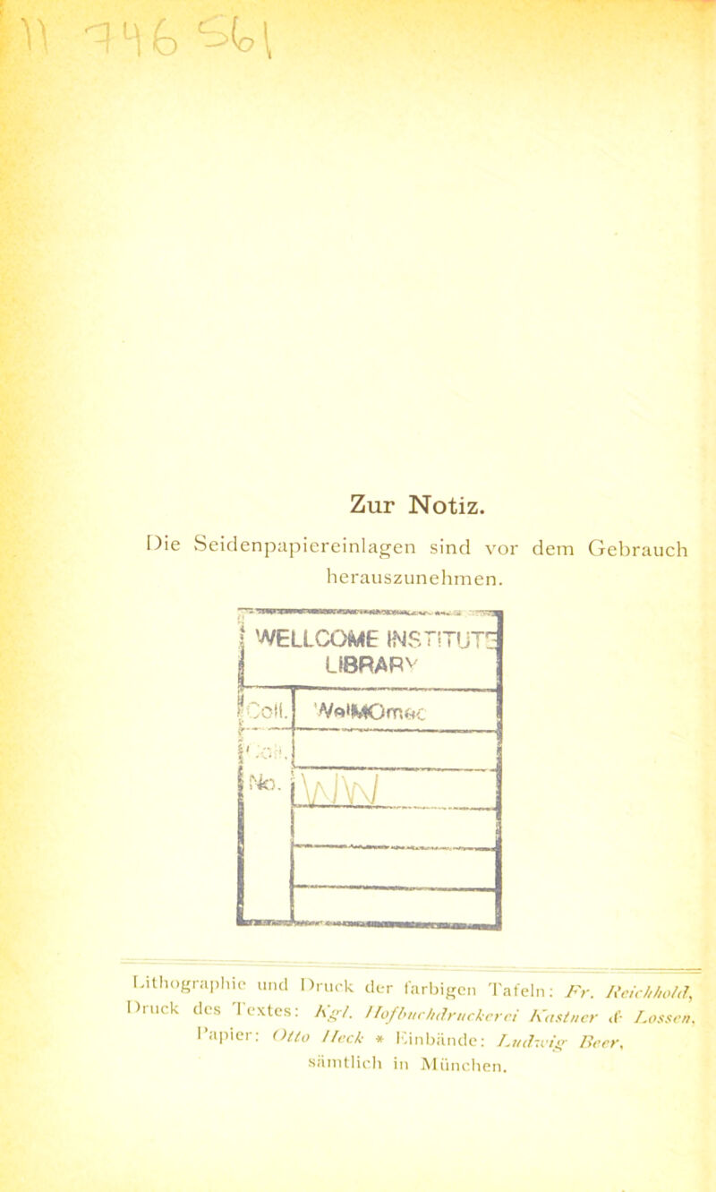 ^ l) b b>(o \ Zur Notiz. Die Seidenpapiereinlagen sind vor dem Gebrauch herauszunehmen. } WELLCOME INSTITUT: LIBRARv p,L VA*MGrrt&c i';oT - —i i - - i - No. l\aJW • -ü Lithographie und Druck der farbigen Tafeln: Fr. Feichhold, Di uck des Iextes: Kgl. !lofbuchdrttckerci Kästner <('• Lossen. Papier: Otto Heck * Einbände: Ludwig Beer. sämtlich in München.