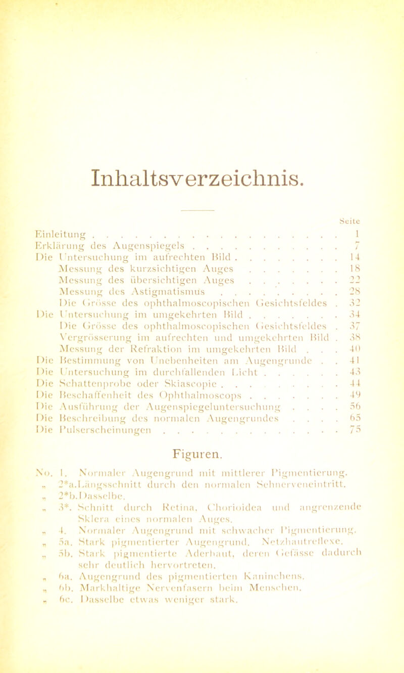 Inhaltsverzeichnis Einleitung Erklärung des Augenspiegels Die Untersuchung im aufrechten Bild Messung des kurzsichtigen Auges Messung des übersichtigen Auges Messung des Astigmatismus Die (jrösse des ophthalmoscopischen Gesichtsfeldes Die Untersuchung im umgekehrten Bild Die Grösse des ophthalmoscopischen Gesichtsfeldes Vergrösserung im aufrechten und umgekehrten Bild Messung der Refraktion im umgekehrten Bild . Die Bestimmung von Unebenheiten am Augengrunde . Die Untersuchung im durch lallenden Licht Die Schattenprobe oder Skiascopie Die Beschaffenheit des Ophthalmoscops Die Ausführung der Augenspiegeluntersuchung Die Beschreibung des normalen Augengrundes Die Eulserscheinungen Suite / 14 18 i ■> 28 82 84 37 38 40 41 48 44 49 56 65 75 Figuren. No. 1. Normaler Augengrund mit mittlerer Pigmentierung. „ 2*a.Längsschnitt durch den normalen Sehnerveneintritt. * 2*b. Dasselbe. „ 8*. Schnitt durch Retina, Chorioidea und angrenzende Sklera eines normalen Auges. „ 4. Normaler Augengrund mit schwacher Pigmentierung. „ 5a. Stark pigmentierter Augengrund. Netzhautrellexe. ,, 5b. Stark pigmentierte Aderhaut, deren Gebisse dadurch sehr deutlich hervortreten. „ 6a. Augengrund des pigmentierten Kaninchens. „ 6b. Markhaltige Nervenfasern beim Menschen. „ 6c. Dasselbe etwas weniger stark.