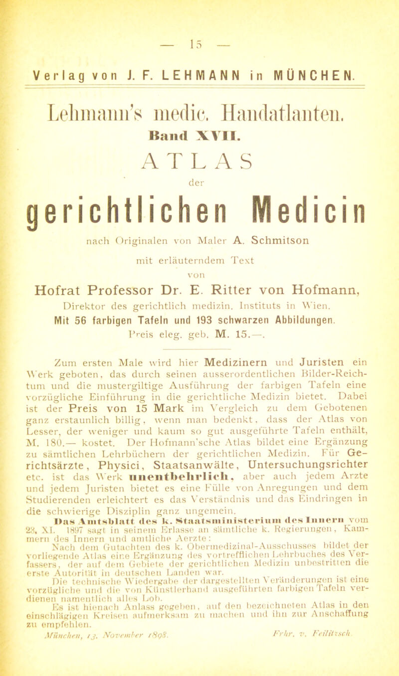 0 Verlag von J. F. LEHMANN in MÜNCHEN. Lehmaiin’s medic. Handatlanten. Band XVII. gerichtlichen Medicin Hofrat Professor Dr. E. Ritter von Hofmann. Direktor des gerichtlich medizin. Instituts in Wien. Mit 56 farbigen Tafeln und 193 schwarzen Abbildungen. Preis eleg. geh. M. 15.—. Zum ersten Male wird hier Medizinern und Juristen ein Werk geboten, das durch seinen ausserordentlichen Bilder-Reich- tum und die nrustergiltige Ausführung der farbigen Tafeln eine vorzügliche Einführung in die gerichtliche Medizin bietet. Dabei ist der Preis von 15 Mark im Vergleich zu dem Gebotenen ganz erstaunlich billig, wenn man bedenkt, dass der Atlas von Lesser, der weniger und kaum so gut ausgeführte Tafeln enthält, M. 180.— kostet. Der Hofmann'sche Atlas bildet eine Ergänzung zu sämtlichen Lehrbüchern der gerichtlichen Medizin. Für Ge- richtsärzte , Physici, Staatsanwälte, Untersuchungsrichter etc. ist das Werk unentbehrlich., aber auch jedem Arzte und jedem Juristen bietet es eine Fülle von Anregungen und dem Studierenden erleichtert es das Verständnis und das Eindringen in die schwierige Disziplin ganz ungemein. Das Amtsblatt des k. Staatsiiiiiiisteriuin «les Innern vom 23. XI. 1897 sagt in seinem Erlasse an sämtliche k. Regierungen, Kam- mern des Innern und amtliche Aerzte: _ Nach dem Gutachten des k. Oberinedizinal-Ausschusses bddet der vorliegende Atlas eine Ergänzung des vortrefflichen Lohrbuches des Ver- fassers, der auf dem Gebiete der gerichtlichen Medizin unbestritten die erste Autorität in deutschen Landen war. _ . Die technische Wiedergabe der dargestellton \ erüuderungcn ist eine vorzügliche und die von Künstlerhand ausgefUhrten farbigen Tafeln ver- dienen namentlich alles Loh. . Es ist hiernach Anlass gegeben, auf den bezeiehneten Atlas in den einschlägigen Kreisen aufmerksam zu machen und ihn zur Anschaffung zu empfehlen. .1 fHuchen, /J. November f8<?8. l'rUr. v. beihtzsch. der nach Originalen von Maler A. Schmitson mit erläuterndem Text von