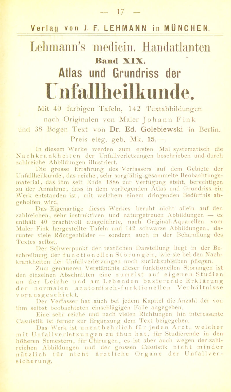 Verlag von J. F^L E H (VIA N N in MÜNCHEN. Lelimami’s medicin. Handatlanten Band XIX. Atlas und Grundriss der Unfallheilkunde. Mit 40 farbigen Tafeln, 142 Textabbildungen nach Originalen von Maler Johann Fink und 38 Bogen Text von Dr. Ed. Golebiewski in Berlin. Preis elecr o-eb. Mk. 15.—. o o In diesem Werke werden zum ersten Mal systematisch die Nachkrankheiten der Unfallverletzungen beschrieben und durch zahlreiche Abbildungen illustriert. Die grosse Erfahrung des Verfassers auf dem Gebiete der Unfallheilkunde, das reiche, sehr sorgfältig gesammelte Reobac.htungs- material, das ihm seit Ende 1886 zur Verfügung steht, berechtigen zu der Annahme, dass in dem vorliegenden Atlas und Grundriss ein Werk entstanden ist, mit welchem einem dringenden Bedürfnis ab- geholfen wird. Das Eigenartige dieses Werkes beruht nicht allein auf den zahlreichen, sehr instruktiven und naturgetreuen Abbildungen — es enthält 40 prachtvoll ausgeführte, nach Original-Aquarellen vom Maler Fink hergestellte Tafeln und 142 schwarze Abbildungen, da- runter viele Röntgenbilder — sondern auch in der Behandlung des Textes selbst. Der Schwerpunkt der textlichen Darstellung liegt in der Be Schreibung der functioneilen Störungen, wie sie bei den Nach- krankheiten der Unfallverletzungen noch zurückzubleiben pflegen. Zum genaueren Verständnis dieser funktionellen Störungen ist den einzelnen Abschnitten eine zumeist auf eigenen Studien an der Leiche und am Lebenden basierende Erklärung der normalen anatomisch- funktionellen Verhältnisse vorausgeschickt. Der Verfasser hat auch bei jedem Kapitel die Anzahl der von ihm selbst beobachteten einschlägigen Fälle angegeben. Eine sehr reiche und nach vielen Richtungen hin interessante Casuistik ist ferner zur Ergänzung dem Text beigegeben. Das Werk ist unentbehrlich für jeden Arzt, welcher mit Unfallverletzungen zu thun hat, für Studierende in den höheren Semestern, für Chirurgen, es ist aber auch wegen der zahl- reichen Abbildungen und der grossen Casuistik nicht minder nützlich für nicht ärztliche Organe der Unfallver- sicherung.