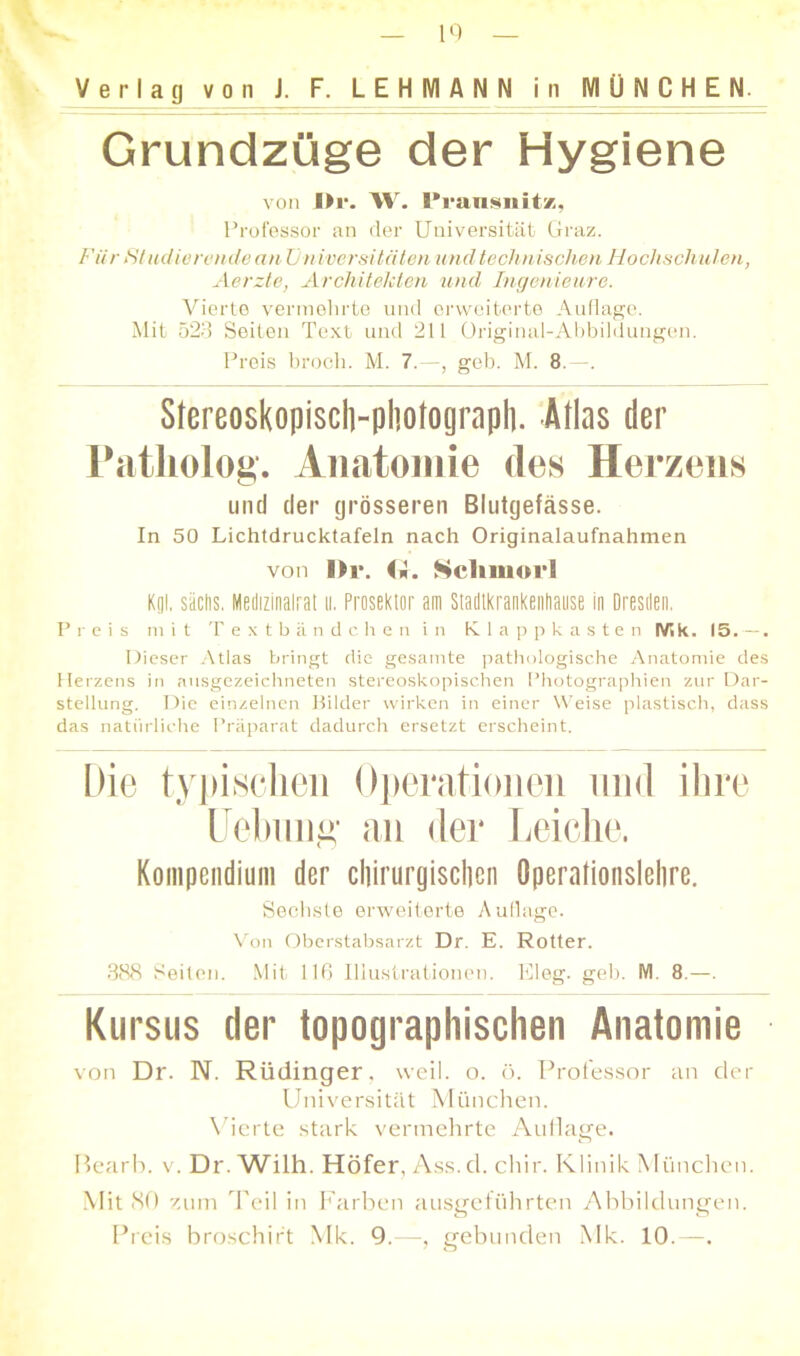 Verlag von J. F. LEHMAN N in MÜNCHEN. Grundzüge der Hygiene von IM*. W. l’ransiiitz, Professor an der Universität Graz. Für St udierende an U niversitäten und tech nischen Hochsch ulen, Aerzte, Architekten und Ingenieure. Vierte vermehrte und erweiterte Auflage. Mit 523 Seiten Text und 211 Original-Abbildungen. Preis broch. M. 7.—, geb. M. 8. —. Stereoskopiscli-photograph. Atlas der Patliolog. Anatomie des Herzens und der grösseren Blutgefässe. In 50 Lichtdrucktafeln nach Originalaufnahmen von l>r. <i. Scliinoi‘1 Kgl. sächs. Metlizinalrat n. Prosektor am Stadlkrankenhause in Dresden. Preis mit Textbändchen in Klappkasten IV5 k. 15.—. Dieser Atlas bringt die gesamte pathologische Anatomie des Herzens in ausgezeichneten stereoskopischen Photographien zur Dar- stellung. Die einzelnen Bilder wirken in einer Weise plastisch, dass das natürliche Präparat dadurch ersetzt erscheint. Die typischen Operationen und ihre Uebimg an der Leiche. Kompendium der chirurgischen Operationslehre. Sechste erweiterte Auflage. Von Oberstabsarzt Dr. E. Rotter. 388 Seiten. Mit 116 Illustrationen. Eleg. geb. M 8.—. Kursus der topographischen Anatomie von Dr. N. Rüdinger, weil. o. ö. Professor an der Universität München. Vierte stark vermehrte Auflage. Bearb. v. Dr. Wilh. Höfer, Ass. d. chir. Klinik München. Mit 80 zum Teil in Farben ausgeführten Abbildungen. Preis broschirt Mk. 9.—, gebunden Mk. 10.—.