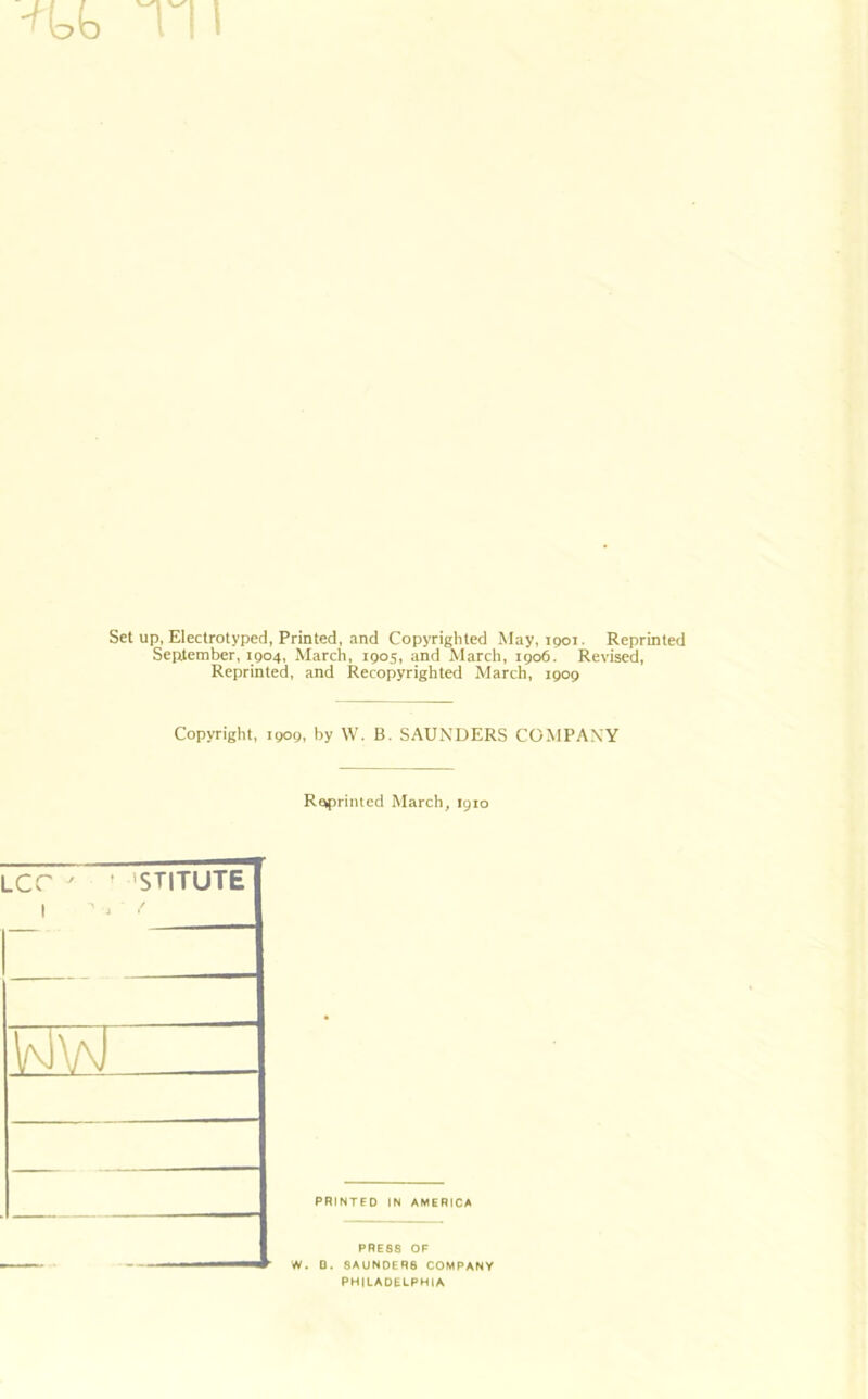 Set up, Electrotyped, Printed, and Copyriglited May, ipoi. Reprinted September, 1904, March, 1905, and March, 1906. Revised, Reprinted, and Recopyrighted March, 1909 Copyright, 1909, by W. B. SAUNDERS COMPANY Reprinted March, 1910 ' STITUTE PRINTED IN AMERICA PRESS OF W. D. SAUNDERS COMPANY PHILADELPHIA