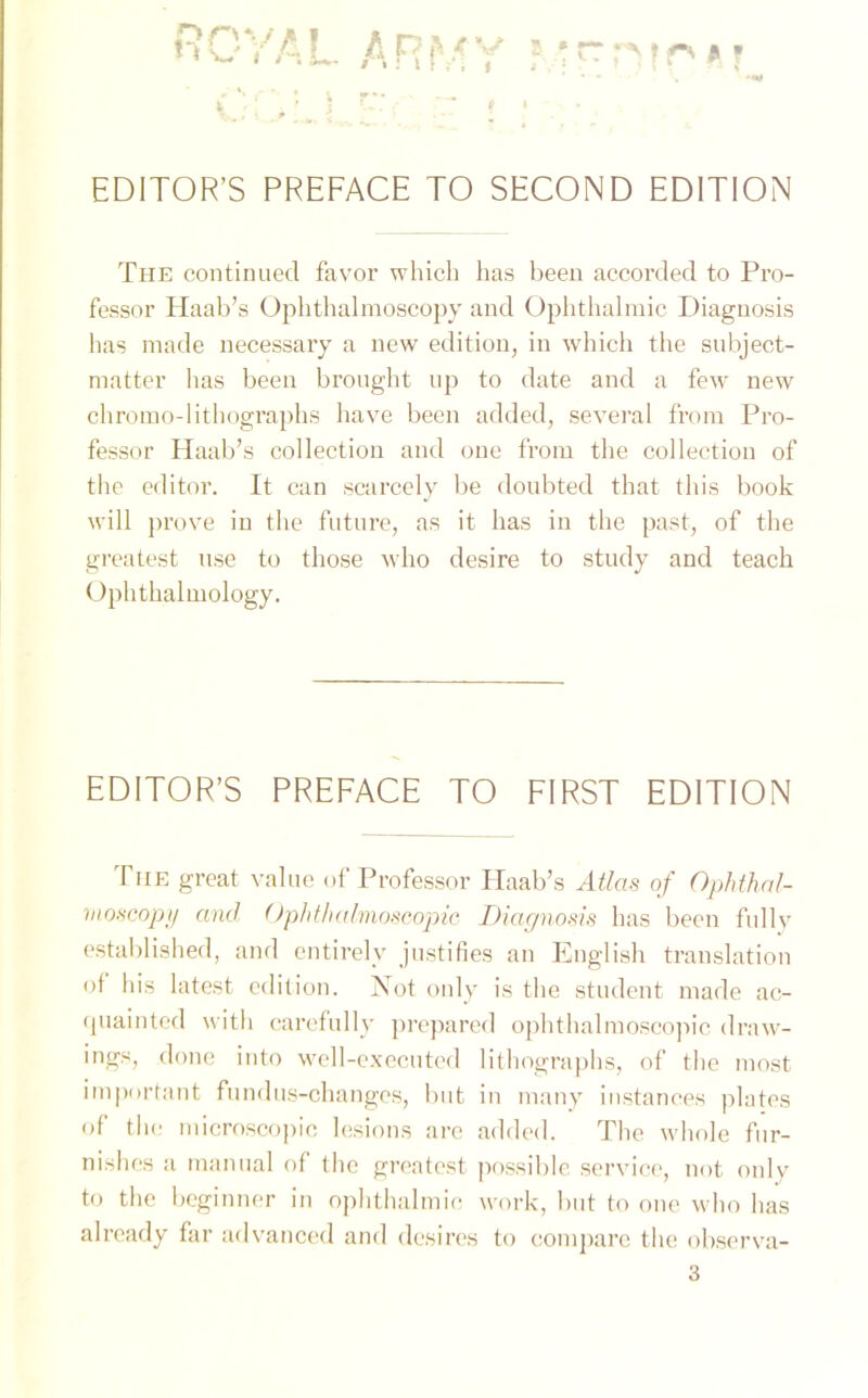 EDITOR’S PREFACE TO SECOND EDITION The continued favor which has been accorded to Pro- fessor Haab’s Ophthalmoscopy and Ophthalmie Diaguosis has made necessary a new edition, in which the subject- matter has been brought up to date and a few new chromo-lithographs have been added, several from Pro- fessor Haab’s collection and one from tlie Collection of the editor. It can scarcely be doubted that this book will prove in the future, as it has in the past, of the greatest nse to those who desire to study and teach Ophthalmology. EDITOR’S PREFACE TO FIRST EDITION The great value of Professor Haab’s Atlas of Ophthal- moscopy and OphthaImoscopic Diagnosis has been fu 1 ly established, and entirely justifies an English translation of his latest edition. Not only is the Student made ac- fpiainted with carefully prepared ophthalmoscopic draw- ings, done into well-executed lithographs, of the most important fundus-changes, but in many instances plates of the microscopie lesions are added. The whole fur- nishes a manual of the greatest possible Service, not only to the beginner in ophthalmio work, but to one who has already far advanced and desires to compare the observa-
