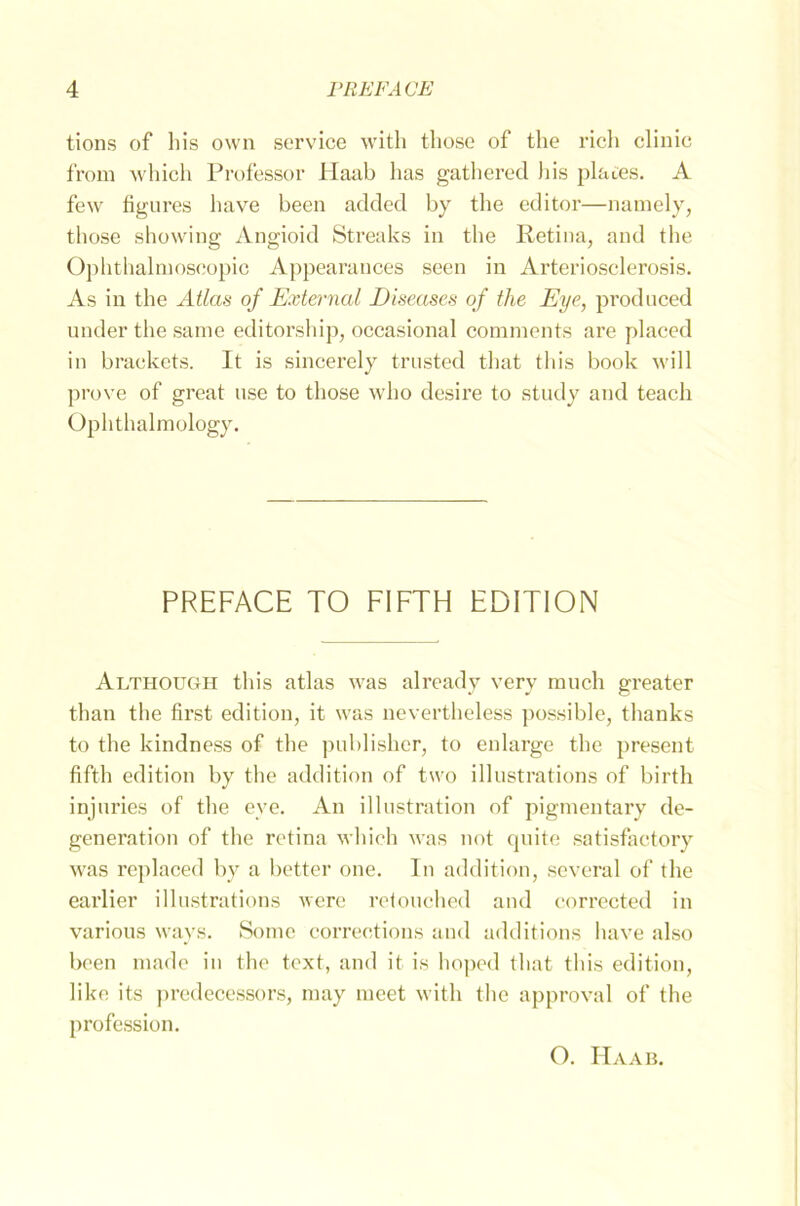 tions of bis own Service with those of the rieh clinic from which Professor Haab has gathered his planes. A few figures liave been added by the editor—namely, those showing Angioid Streaks in the Retina, and the Ophthalmoscopic Appearances seen in Arteriosclerosis. As in the Atlas of External Diseases of the Eye, produced nnder the same editorship, occasional comments are placed in brackets. It is sincerely trusted that this book will prove of great nse to those who desire to study and teach Ophthalmology. PREFACE TO FIFTH EDITION Although tliis atlas was already very rauch greater than the first edition, it was nevertheless possible, thanks to the kindness of the publisher, to enlarge the present fifth edition by the addition of two illustrations of birth injuries of the eve. An illustration of pigmentary de- generation of the retina which was not quite satisfaetory was replaced by a better one. In addition, several of the earlier illustrations were retouched and corrected in various ways. Some correetions and additions lmve also been niade in the text, and it is hoped that this edition, liko its predecessors, raay raeet with the approval of the profession. O. IIaab.