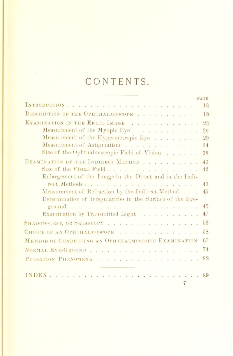 CONTENTS PAGE IXTRODUCTION 13 Description OF THE Ophthalmoscope 18 Examination in the Erect Image 23 Measurement of the Myopie Eye 26 Measurement of the Hypermetropic Eye 29 Measurement of Astigmatism 34 Size of the Ophthalmoscopic Fiele! of Vision 38 Examination by tue Indirect Method 40 Size of the Visual Field 42 Enlargement of the Image in the Direct and in the Indi- rect Methods 43 Measurement of Kefraction hy the Indirect Method ... 45 Determination of Irregularities in the Surface of the Eye- ground 45 Examination hy Transmitted Light 47 Shadow-test, or Skiascopy 53 Choick of an Ophtii almoscope 58 Method of Conductincs an Ophthalmoscopic Examination 67 Normal Eye-Ground 74 Pulsation Phenomena 82 INDEX 89
