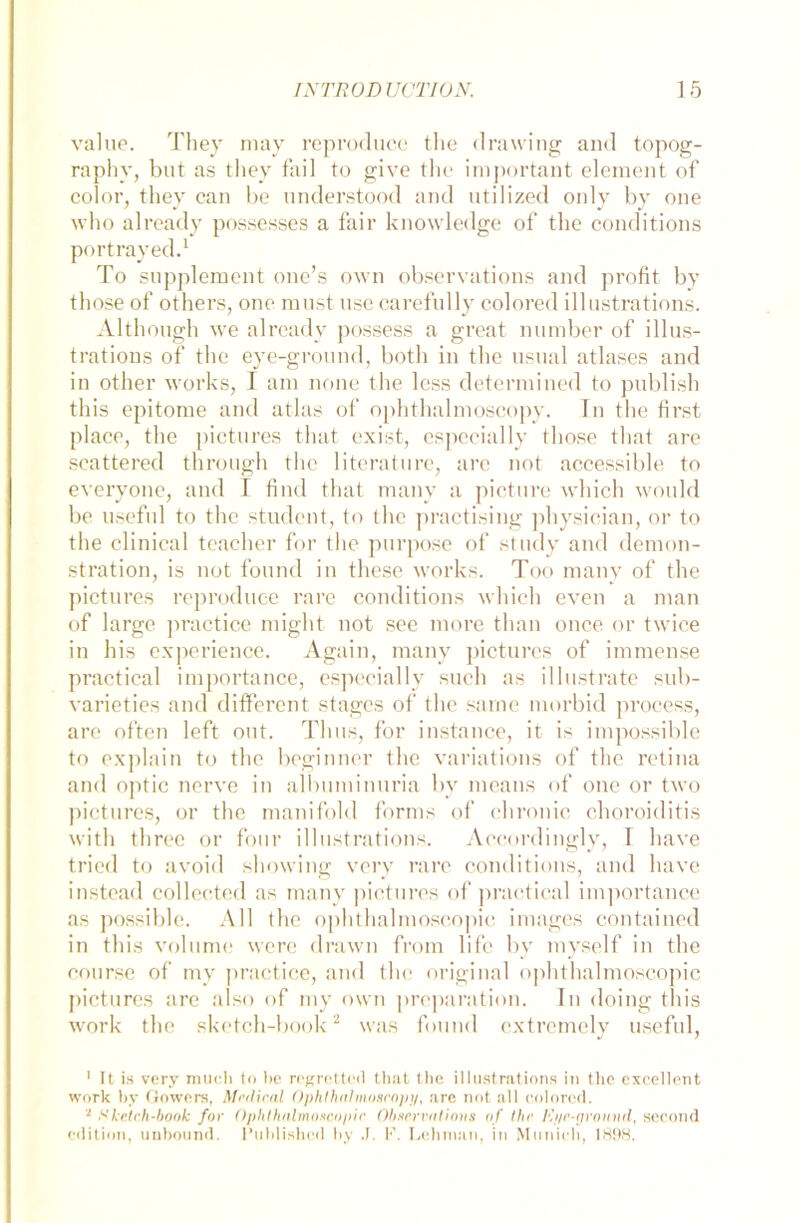 value. They may reproduce the drawing and topog- raphy, but as they fail to give the important element of color, tliey can be nnderstood and utilized only by one who already possesses a fair knowledge of the conditions portrayed.1 To Supplement one’s own observations and profit by those of others, one must use carefully colored illustrations. Although we already possess a great number of illus- trations of the eye-ground, both in the usual atlases and in other works, I am none the less determined to publish this epitome and atlas of ophthalmoscopy. Tn the first place, the pictures that exist, especially those that are scattered through the literature, are not accessible to everyone, and I find that many a picture which would be useful to the studcnt, to the practising physician, or to the clinical teacher for the purpose of study and demon- stration, is not found in fliese works. Too many of the pictures reproduce rare conditions which even a man of large practice might not see more than once or twice in his experience. Again, many pictures of immense practical importance, especially such as illustrate sub- varieties and different stages of the sarne morbid process, arc offen left out. Tluis, for instance, it is impossible to explain to the beginner the variations of the retina and optic nerve in albuminuria by means of one or two pictures, or the manifold forms of chronic choroiditis with three or four illustrations. Accordingly, I have tricd to avoid showing very rare conditions, and have instead collected as many pictures of practical importance as possible. All the ophthalmoscopic inniges contained in this volume wcre drawn from life by myself in the course of my practice, and the original ophthalmoscopic pictures are also of my own proparation. Tn doing this work the sketch-book2 was found extremely useful, 1 It is very imicli to be regrettcd that the illustrations in tlie excellent work by Gowers, Medical Ophtha!moscapy, are not all colored. * Sketch-book for Ophthalmoscopic Observations of the Ri/e-ground, second edition, unbound. l’uhlisbed by J. F. Lehman, in Munich, 1898.