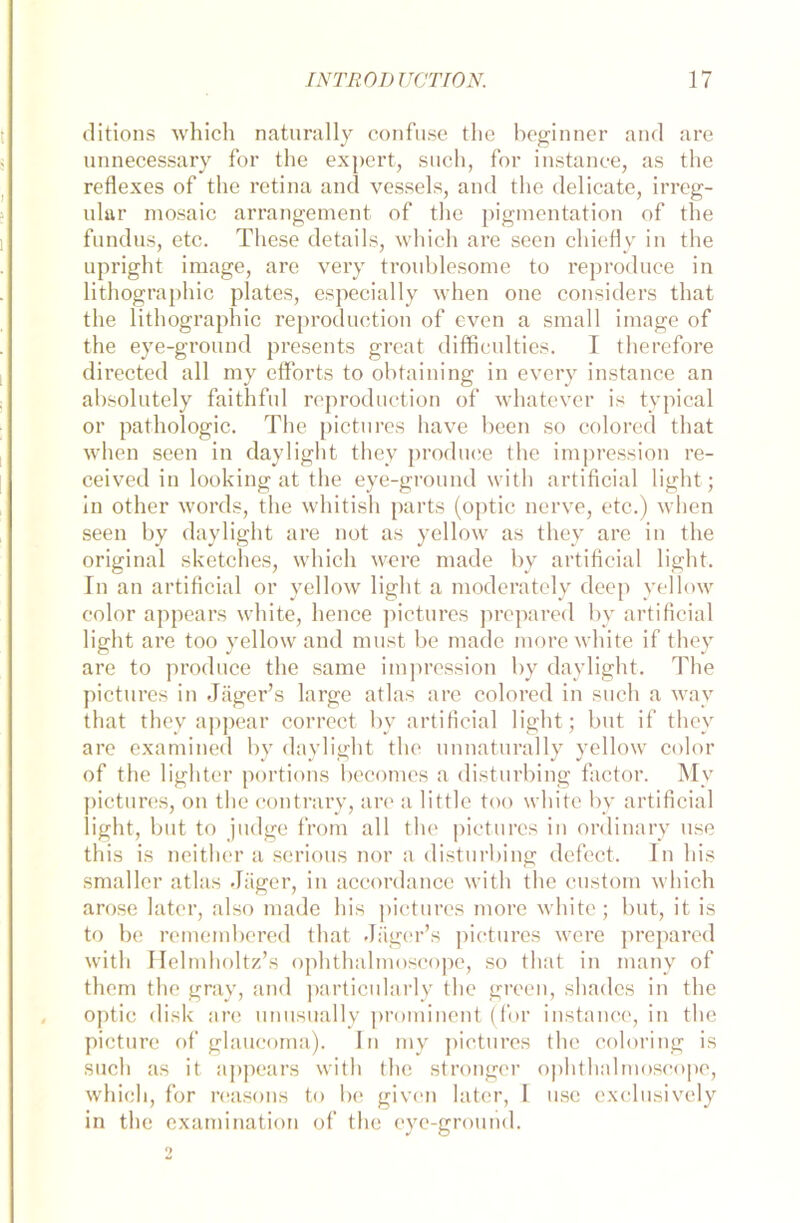 ditions which naturally confuse the heginner and are unnecessary for the expert, such, for instanee, as the reflexes of the retina and vessels, and the delicate, irreg- ulär mosaic arrangement of the pigmentation of the fundus, etc. These details, which are seen chiefly in the upright image, are very troublesome to reproduce in lithographic plates, especially when one considers that the lithographic reproduction of even a small image of the eye-ground presents great difficulties. I therefore directed all my efforts to obtaining in every instanee an absolutely faithful reproduction of whatever is typical or pathologic. The pictures have beeil so colored that when seen in daylight they produce the impression re- ceived in looking at the eye-ground with artificial light; in other words, the whitish parts (optic nerve, etc.) when seen by daylight are not as yellow as they are in the original sketehes, which were made by artificial light. In an artificial or yellow light a moderately deep yellow eolor appears white, lience pictures prepared by artificial light are too yellow and must be made more white if they are to produce the same impression by daylight. The pictures in Jäger’s large atlas are colored in such a way that they appear correct by artificial light; but if they are examined by daylight the unnaturally yellow eolor of the lighter portions becomes a disturbing factor. My pictures, on the contrary, are a little too white by artificial light, but to judge from all the pictures in ordinary use this is neither a serious nor a disturbing defect. In bis smaller atlas Jäger, in accordance with the custom which arose later, also made his pictures more white; but, it is to be remembered that Jäger’s pictures were prepared with Helmholtz’s ophthalmoscope, so that in many of them the gray, and particularly the green, shades in the optic disk are unusually prominent (for instanee, in the picture of glaucoma). ln my pictures the coloring is such as it appears with the stronger ophthalmoscope, which, for reasons to be given later, T use exclusively in the examination of the eye-ground.