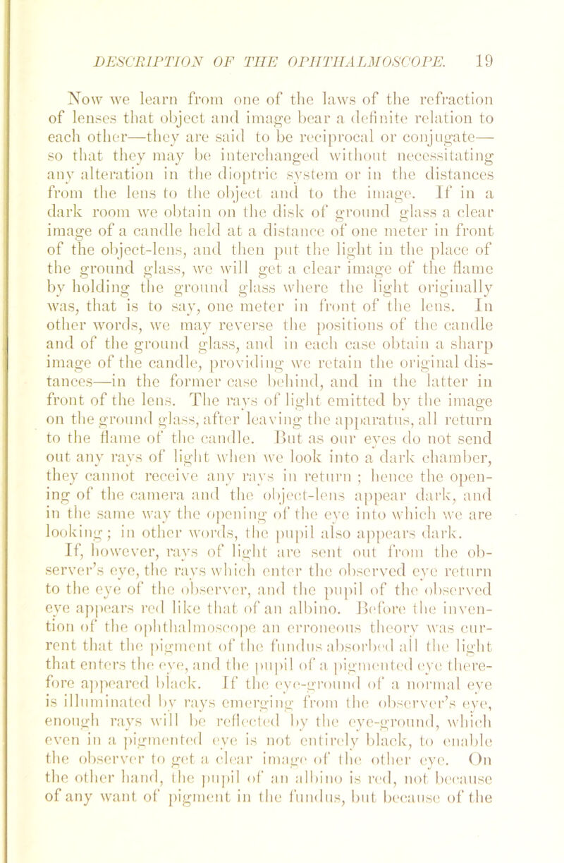 Now we learn from one of the laws of tlie refraction of lenses that ol)ject and image bear a definite relation to eacli other—tliey are said to be reciprocal or conjugate— so that they may be interchanged without necessitating any alteration in the dioptric System or in the distances from tlie lens to the object and to the image. If in a dark room we obtain on the disk of gronnd glass a clear image of a candle held at a distance of one meter in front of the object-lens, and then put the light in the place of the gronnd glass, we will get a clear image of the Harne by holding the gronnd glass where the light originally was, that is to say, one meter in front of the lens. In other words, we may reverse the positions of the candle and of the gronnd glass, and in eacli case obtain a sharp image of the candle, providing we retain the original dis- tances—in the former case behind, and in tlie latter in front of the lens. The ravs of light emitted by the image on the gronnd glass, after leaviug the apparatus, all return to the Haine of the candle. Tut as our eyes do not send out any rays of light wlicn we look into a dark chamber, they cannot receive any rays in return ; hence the open- ing of the camera and the object-lens appear dark, and in the same way the opening of the eye into wliicli we are looking; in other words, the pupil also appears dark. If, however, rays of light are seilt ont from the ob- server’s eye, the rayswhich enter the observed eye return to the eye of the observer, and the pupil of the observed eye appears red like that of an albino. ßeforc the inven- tion of the ophthalmoscope an erroneous theory was cur- rent that the pigment of the fundus absorbed all the light that enters the eve, and the pupil of a pigmented eye there- fore appeared black. If the eyc-ground of a normal eye is illuminated by rays einerging from the observcr’s eye, enough rays will be reflected by the eye-ground, wliicli even in a pigmented eye is not entirely black, to enable the observer to get a clear image of the other eye. On the other hand, the pupil of an albino is red, not beeause of any want of pigment in the fundus, but beeause of the