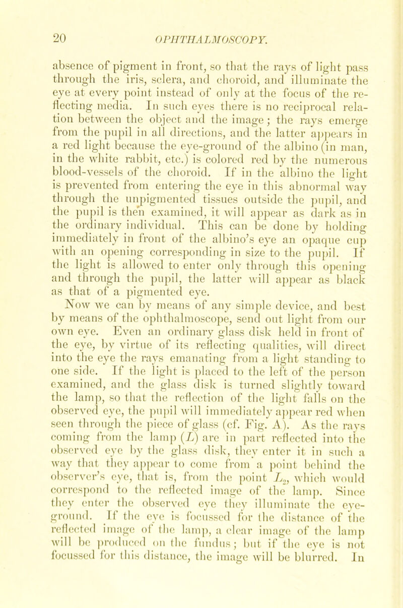 absence of pigraent in front, so that the rays of light pass through the iris, sclera, and choroid, and illnminate the eye at every point instead of only at the focns of the re- flecting media. In such eyes tliere is no reciprocal rela- tion between the object and the image; the rays emerge from the pupil in all directions, and the latter appears in a red light becanse the eye-ground of the albino (in man, in the white rabbit, etc.) is colored red by the numerous blood-vessels of the choroid. If in the albino the light is prevented from entering the eye in this abnormal way through the unpigmented tissues outside the pupil, and the pupil is theh examined, it will appear as dark as in the ordinary individual. This can be done by holding immediately in front of the albino’s eye an opaque cup with an opening corresponding in size to the pupil. If the light is allowed to enter only through this opening and through the pupil, the latter will appear as black as that of a pigmented eye. Now we can by means of any simple device, and best by means of the ophthalmoscope, send out light from our own eye. Even an ordinary glass disk held in front of the eye, by virtue of its reflecting qualities, will direct into the eye the rays emanating from a light standing to one side. If the light is placed to the left of the person examined, and the glass disk is turned slightly toward the lamp, so that the reflection of the light falls on the observed eye, the pupil will immediately appear red when seen through the piece of glass (cf. Fig. A). As the rays coming from the lamp (L) are in part reflected into the observed eye by the glass disk, they enter it in such a way that they appear to come from a point behind the observer’s eye, that is, from the point L2, which would correspond to the reflected image of the lamp. Since they enter the observed eye they illuminate the eye- ground. Tt the eye is focussed for (he distance of the reflected image of the lamp, a clear image of the lamp will be produced on the fundusj but if the eye is not focussed for this distance, the image will be blurred. In