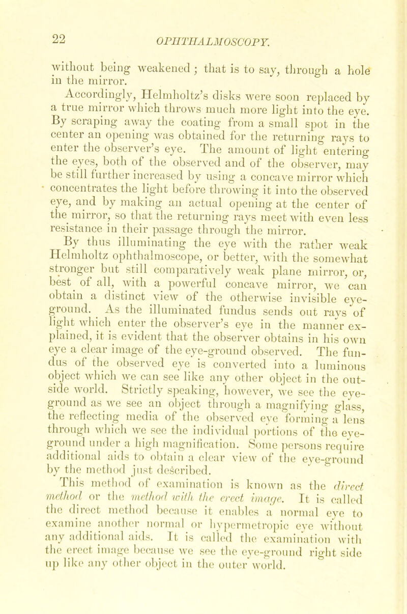 without being weakened ; that is to say, tlirough a hole in the mirror. Accordingly, Helmholtz’s disks were soon replaced by a tiue mirror which tlirows mucli more light into the eye. By scraping away the coating from a small spot in the center an opening was obtained for the retnrning rays to enter the observer’s eye. The amount of light entering the eyes, both of the observed and of the observer, may be still fnrther increased by using a concave mirror which concentrates the light before throwing it into the observed eye, and by making an actual opening at the center of the mirror, so that the returning rays meet with eveu less resistance in their passage tlirough the mirror. By thus illuminating the eye with the rather Aveak Helmholtz ophthalmoscope, or better, with the somewhat stronger but still comparatively weak plane mirror, or, best. of all, with a powerful concave mirror, we can obtain a distinct view of the othenvise invisible eye- ground. As the illuminated fundus sends out rays of light which enter the observer’s eye in the manner ex- plained, it is evident that the observer obtains in his own eye a clear image of the eye-ground observed. The fun- dus ot the observed eye is converted into a luminous object which we can see like any other object in the out- side World. Strietly speaking, however, we see the eve- ground as we see an object tlirough a magnifying glass, the reflecting media of the observed eye forming a lens tlirough which we see the individual portions of the eve- ground under a high magnification. Some persons reqiiire additional aids to obtain a clear view of the eye-ground by the method just described. I bis method of examination is known as the direct method or the method with the erect image. It is ca 11 cd the direct method because it enables a normal eye to examine another normal or hypermetropic eve without any additional aids. It is called the examination with the erect image because we see the eye-ground right side uj» like any other object in the outer world.