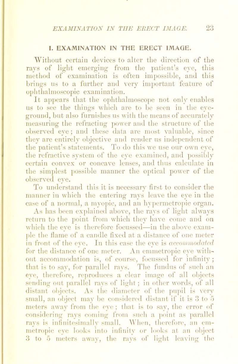 I. EXAMINATION IN THE ERECT IMAGE. Without certain tlevices to alter the direction of the rays of light emerging from the patient’s eye, this method of examination is ofteu impossible, and this brings us to a further and very important featnre of ophthalmoscopic examination. It appears that the ophthalmoscope not only enables us to see the things which are to be seen in the eye- ground, bnt also furnishes us with the xneans of accurately measuring the refractiug power and the struc-ture of the observed eye; and these data are most yaluable, siuce tliey are entirely objective and render ns independent of the patient’s Statements. To do this we nse onr own eye, the refractive System of the eye examined, and possibly certain convex or concave lenses, and tlms calculate in the simplest possible mauner the optical power of the observed eye. To understand this it is neeessary first to consider the manner in which the entering rays leave the eye in the case of a normal, a myopic, and an hypermetropic organ. As has been explained above, the rays of light always return to the point from which they have come and on which the eye is therefore fooussed—in the above exam- ple the flame of a candle fixed at a distance of one meter in front of the eye. In this case the eye is accommoclated for the distance of one meter. A n emmetropic eye with- out accornmodation is, of course, focussed for infinity; that is to say, for parallel rays. The fundus of such an eye, therefore, reprodttces a clear image of all objects sending out parallel rays of light; in other words, of all distant objects. As the diameter of the pupil is very small, an object may be considered distant if it is 3 to 5 meters away from the eye ; that is to say, the error of considering rays Corning from such a point as parallel rays is infinitesimally small. When, therefore, an em- metropic eye looks into infinity or looks at an object 3 to 5 meters away, the rays of light leaving the