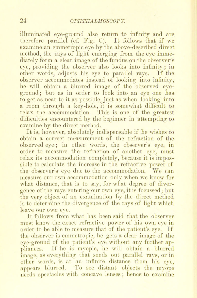 illuminated eye-ground also return to infinity and are therefore parallel (cf. Fig. C). It follows that if we examine an emmetropic eye by the above-described direct method, the rays of light emerging from the eye imme- diately form a clear iniage of the fundus on the observer’s eye, providing the observer also looks into infinity; in other words, adjusts bis eye to parallel rays. If the observer accommodates instead of looking into infinity, he will obtain a blurred image of the observed eye- ground; but as in order to look into an eye one has to get as near to it as possible, just as when looking into a room through a key-hole, it is somewhat difficult to relax the aceommodation. This is one of the greatest difhcuities encountered by the begiuner in attempting to examine by the direct method. It is, however, absolutely indispensable if he wishes to obtain a correct measurement of the refraction of the observed eye; in other words, the observer’s eye, in order to measure the refraction of another eye, must relax its aceommodation completely, because it is impos- sible to calculate the increase in tlie refractive power of the observer’s eye due to the aceommodation. We can measure our own aceommodation only when we know for what distance, that is to say, for what degree of diver- gence of the rays entering our own eye, it is focussed ; but the very object of an examination by the direct method is to determine the divergence of the rays of light which leave our own eye. It follows from what has been said that the observer must know the exact refractive power of his own eye in order to be able to measure that of the patient’s eye. If the observer is emmetropic, he gets a clear image of the eye-ground of the patient’s eye without any further ap- pliances. If he is myopic, he will obtain a blurred image, as everything that sends out parallel rays, or in other words, is at an infinite distance from his eye, appears blurred. To see distant objects the myope nceds spcctacles with concave lenses; lience to examine