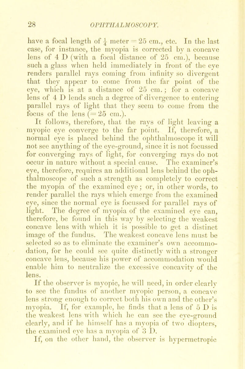have a focal length of \ meter = 25 cm., etc. In the last case, for instance, the myopia is corrected by a concave lens of 4 I) (with a focal distance of 25 cm.), because such a glass when held immediately in front of the eye renders parallel rays coming from infinitv so divergent that they appear to come from the far point of the eye, which is at a distance of 25 cm.; for a concave lens of 4 D lends such a degree of divergence to entering parallel rays of light that they seem to come from the focus of the lens (= 25 cm.). It follows, therefore, that the rays of light leaving a myopic eye converge to the far point. If, therefore, a normal eye is placed bellind the ophthalmoscope it will not see anything of the eye-ground, since it is not focussed for converging rays of light, for converging rays do not occur in nature without a special cause. The examiner’s eye, therefore, requires an additional lens behind the oph- thal moscope of such a strength as completely to correct the myopia of the examined eye; or, in other words, to render parallel the rays which emerge from the examined eye, since the normal eye is focussed for parallel rays of light. The degree of myopia of the examined eye can, therefore, be found in this way by selecting the weakest concave lens with which it is possible to get a distinct image of the fundus. The weakest concave lens must be selected so as to eliminate the examiner’s own accommo- dation, for he could see quite distinctly with a stronger concave lens, because bis power of accommodation would enable him to neutralize the excessive concavity of the lens. If the observer is myopic, he will necd, in order clearlv to see the fundus of another myopic person, a concave lens strong enough to correct both bis own and the other’s myopia. If, for example, he finds that a lens of 5 1) is the weakest lens with which he can see the eye-ground clearly, and if he himself has a myopia of two diopters, the examined eye has a myopia of 3 I). If, on the other band, the observer is hypermetropic