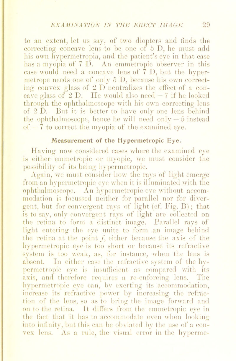 to an ex teilt, let us say, of two diopters and finds the correcting concave lens to be one of 5 D, lie must add bis o\vrn hypermetropia, and the patient’s eye in that case has a myopia of 7 I). An emmetropic observer in this case would need a concave lens of 7 D, but the liyper- metrope needs one of only 5 I), because bis own correct- ing convex glass of 2 D neutralizes the effect of a con- cave glass of 2 D. He would also need - 7 if he looked through the ophthalmoscope witli bis own correcting lens of 2 D. But it is better to liave only one lens behind the ophthalmoscope, hence he will need only — 5 instead of — 7 to correct the myopia of the examined eye. Measurement of the Hypermetropic Eye. Having now considered cases where the examined eye is either emmetropic or myopic, we must consider the possibility of its being hypermetropic. Again, we must consider how the rays of light emerge froman hypermetropic eye when it is illuminated witli the ophthalmosco]ie. An hypermetropic eve without accom- modation is focussed neither for parallel nor for diver- gent, but for convcrgent ravs of light (cf. Fig. B); that is to say, only convcrgent rays of light are collected on the retina to form a distinct image. Parallel rays of lischt enterin<r the eve unite to form an inume behind the retina at the point /, either because the axis of the hypermetropic eye is too short or because its refractive System is too weak, as, for instance, when the lens is absent. In either case the refractive System of the hy- permetropic eye is insuffieicnt as compared witli its axis, and therefore requires a re-enforeing lens. The hypermetropic eye can, by exerting its accommodation, incrcasc its refractive power by increasing the refrac- tion of the lens, so as to bring the image for ward and on to the retina. It differs from the emmetro])ic eye in the fact that it has to accommodate even when looking into infinity, but this can be obviated by the use of a con- vex lens. As a rulc, the visual error in the hypenne-