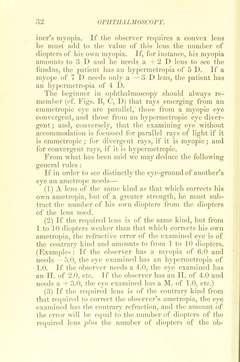 iner’s myopia. If the observer requires a convex lens he must add to the value of this lens the number of diopters of bis own myopia. If, for instance, bis myopia amounts to 3 I) and he needs a + 2 D lens to see the fundus, the patient has an hypermetropia of 5 D. If a myope of 7 J) needs only a — 3 D lens, the patient has an hypermetropia of 4 I). The beginner in ophtlialmoscopy should always re- member (cf. Figs. I>, C, I)) that rays emerging from an emmetropic eye are parallel,' those from a myopic eye convergent, and those from an hypermetropic eye diver- gent; and, conversely, that the examining eye without accommodation is focussed for parallel rays of light if it is emmetropic ; for divergent rays, if it is myopic; and for convergent rays, if it is hypermetropic. From what has beeil said we may deduce the following genei’al rules : If in order to see distinctly the eye-groundof another’s eye an ametrope needs— (1) A lens of the same kind as that which corrects his own ametropia, but of a greater strength, he must sub- tract the number of his own diopters from the diopters of the lens used. (2) If the required lens is of the same kind, but from 1 to 10 diopters weaker than that which corrects his own ametropia, the refractive error of the examined eye is of the contrary kind and amounts to from 1 to 10 diopters. (Examples: If the observer has a myopia of 6.0 and needs — 5.0, the eye examined has an hypermetropia of 1.0. If the observer needs a 4.0, the eye examined has an H. of 2.0, etc. 1 f the observer has an H. of 4.0 and needs a 4-3.0, the eye examined has a M. of 1.0, etc.) (3) If the required lens is of the contrary kind from that required to correct the observer’s ametropia, the eye examined has the contrary refraction, and the amount of the error will be equal to the number of diopters of the required lens plus the number of diopters of the ob-